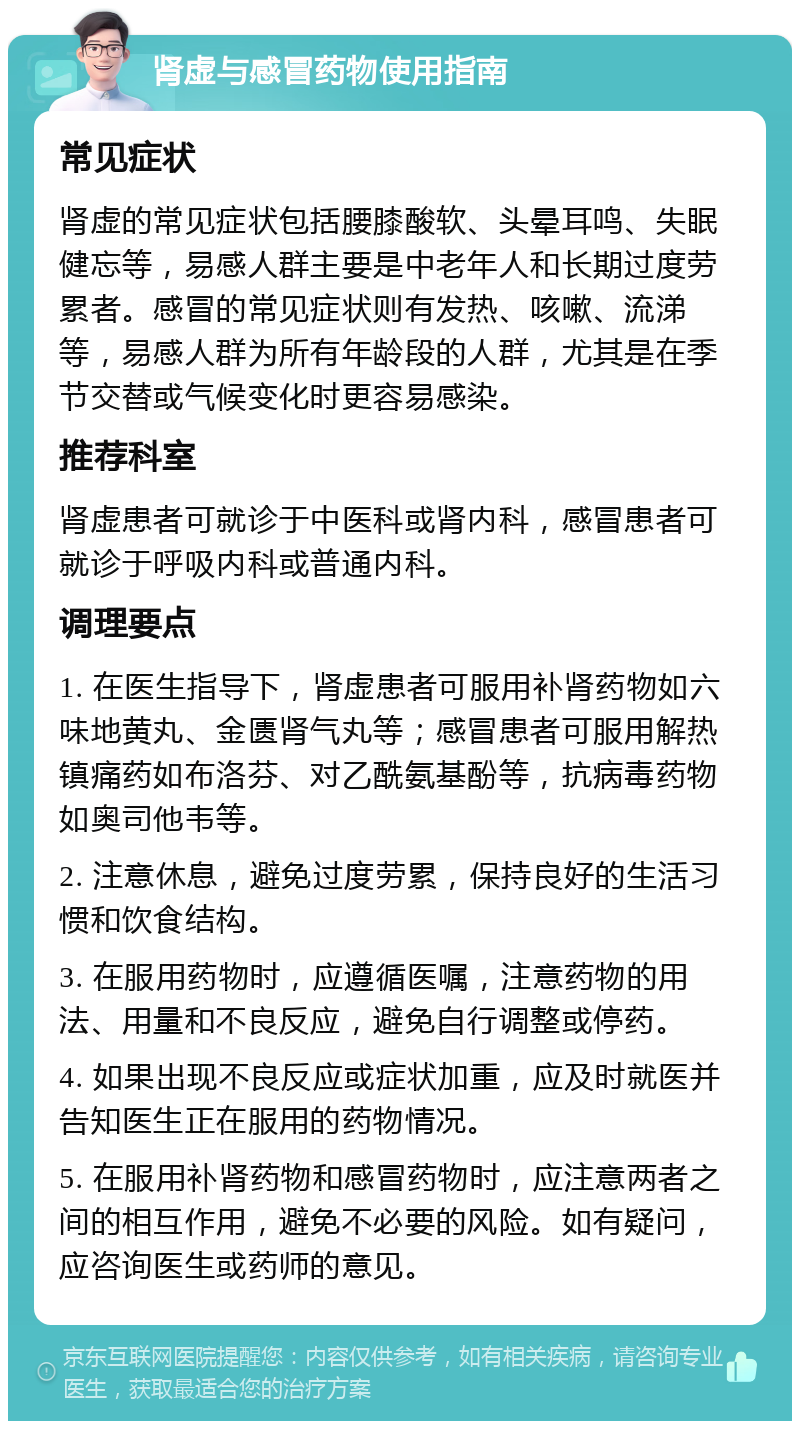 肾虚与感冒药物使用指南 常见症状 肾虚的常见症状包括腰膝酸软、头晕耳鸣、失眠健忘等，易感人群主要是中老年人和长期过度劳累者。感冒的常见症状则有发热、咳嗽、流涕等，易感人群为所有年龄段的人群，尤其是在季节交替或气候变化时更容易感染。 推荐科室 肾虚患者可就诊于中医科或肾内科，感冒患者可就诊于呼吸内科或普通内科。 调理要点 1. 在医生指导下，肾虚患者可服用补肾药物如六味地黄丸、金匮肾气丸等；感冒患者可服用解热镇痛药如布洛芬、对乙酰氨基酚等，抗病毒药物如奥司他韦等。 2. 注意休息，避免过度劳累，保持良好的生活习惯和饮食结构。 3. 在服用药物时，应遵循医嘱，注意药物的用法、用量和不良反应，避免自行调整或停药。 4. 如果出现不良反应或症状加重，应及时就医并告知医生正在服用的药物情况。 5. 在服用补肾药物和感冒药物时，应注意两者之间的相互作用，避免不必要的风险。如有疑问，应咨询医生或药师的意见。