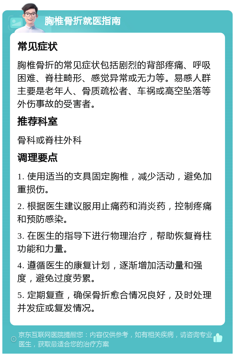 胸椎骨折就医指南 常见症状 胸椎骨折的常见症状包括剧烈的背部疼痛、呼吸困难、脊柱畸形、感觉异常或无力等。易感人群主要是老年人、骨质疏松者、车祸或高空坠落等外伤事故的受害者。 推荐科室 骨科或脊柱外科 调理要点 1. 使用适当的支具固定胸椎，减少活动，避免加重损伤。 2. 根据医生建议服用止痛药和消炎药，控制疼痛和预防感染。 3. 在医生的指导下进行物理治疗，帮助恢复脊柱功能和力量。 4. 遵循医生的康复计划，逐渐增加活动量和强度，避免过度劳累。 5. 定期复查，确保骨折愈合情况良好，及时处理并发症或复发情况。