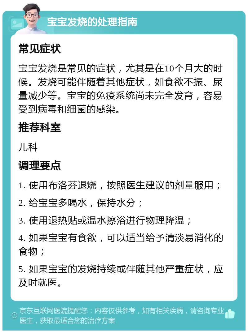 宝宝发烧的处理指南 常见症状 宝宝发烧是常见的症状，尤其是在10个月大的时候。发烧可能伴随着其他症状，如食欲不振、尿量减少等。宝宝的免疫系统尚未完全发育，容易受到病毒和细菌的感染。 推荐科室 儿科 调理要点 1. 使用布洛芬退烧，按照医生建议的剂量服用； 2. 给宝宝多喝水，保持水分； 3. 使用退热贴或温水擦浴进行物理降温； 4. 如果宝宝有食欲，可以适当给予清淡易消化的食物； 5. 如果宝宝的发烧持续或伴随其他严重症状，应及时就医。