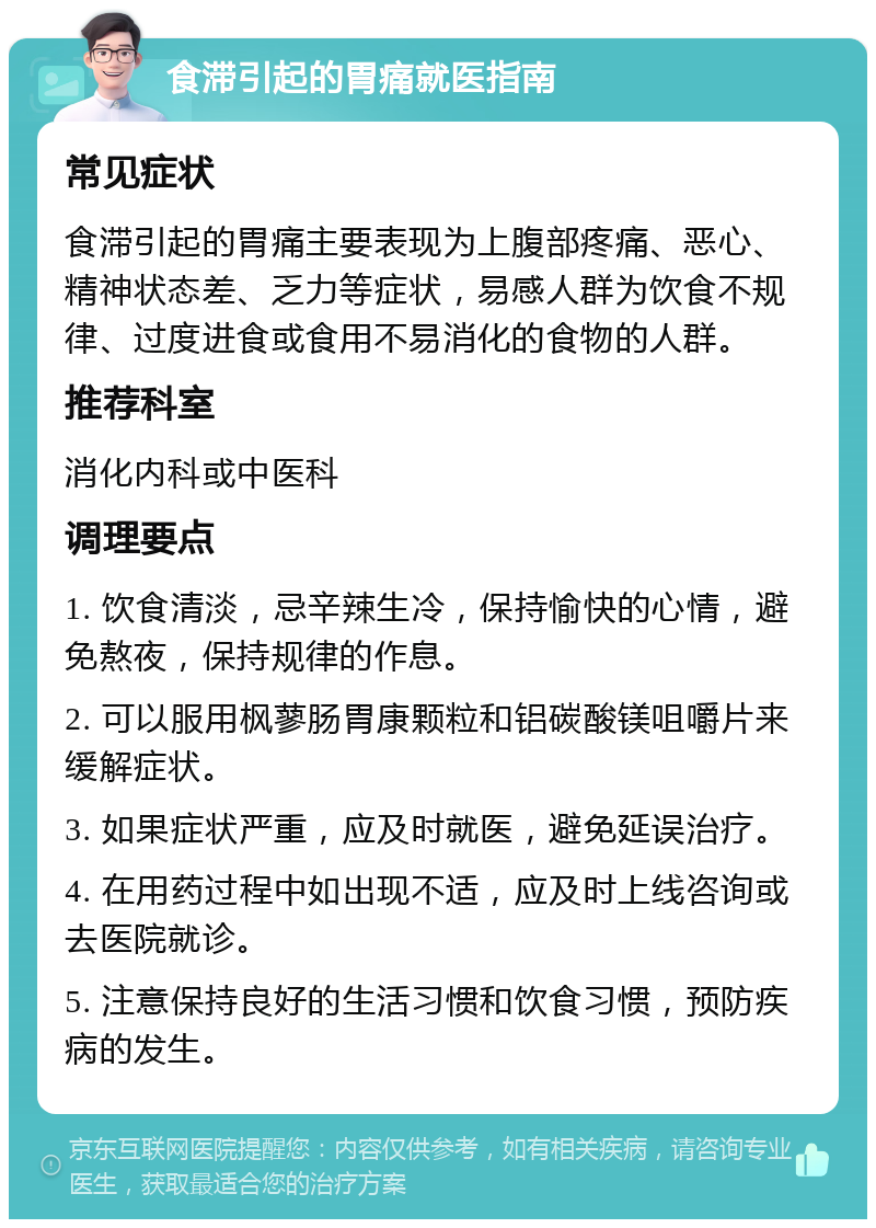 食滞引起的胃痛就医指南 常见症状 食滞引起的胃痛主要表现为上腹部疼痛、恶心、精神状态差、乏力等症状，易感人群为饮食不规律、过度进食或食用不易消化的食物的人群。 推荐科室 消化内科或中医科 调理要点 1. 饮食清淡，忌辛辣生冷，保持愉快的心情，避免熬夜，保持规律的作息。 2. 可以服用枫蓼肠胃康颗粒和铝碳酸镁咀嚼片来缓解症状。 3. 如果症状严重，应及时就医，避免延误治疗。 4. 在用药过程中如出现不适，应及时上线咨询或去医院就诊。 5. 注意保持良好的生活习惯和饮食习惯，预防疾病的发生。