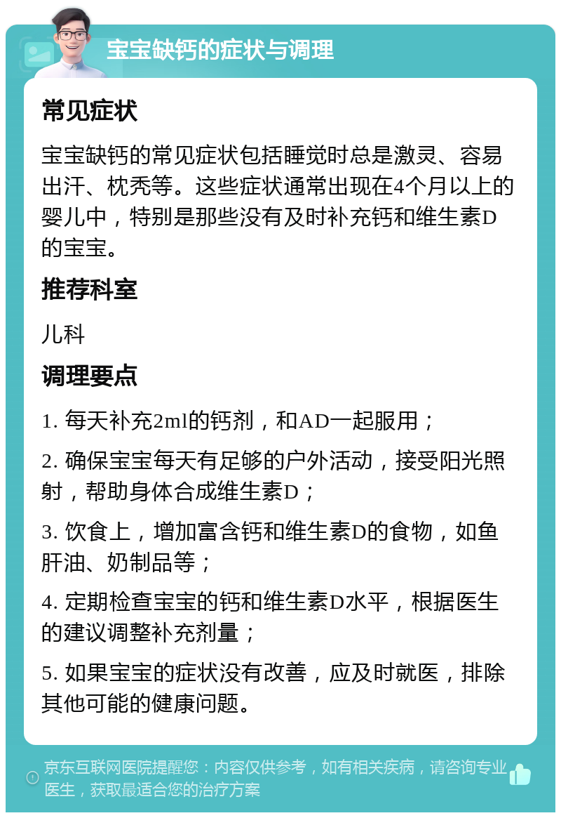 宝宝缺钙的症状与调理 常见症状 宝宝缺钙的常见症状包括睡觉时总是激灵、容易出汗、枕秃等。这些症状通常出现在4个月以上的婴儿中，特别是那些没有及时补充钙和维生素D的宝宝。 推荐科室 儿科 调理要点 1. 每天补充2ml的钙剂，和AD一起服用； 2. 确保宝宝每天有足够的户外活动，接受阳光照射，帮助身体合成维生素D； 3. 饮食上，增加富含钙和维生素D的食物，如鱼肝油、奶制品等； 4. 定期检查宝宝的钙和维生素D水平，根据医生的建议调整补充剂量； 5. 如果宝宝的症状没有改善，应及时就医，排除其他可能的健康问题。