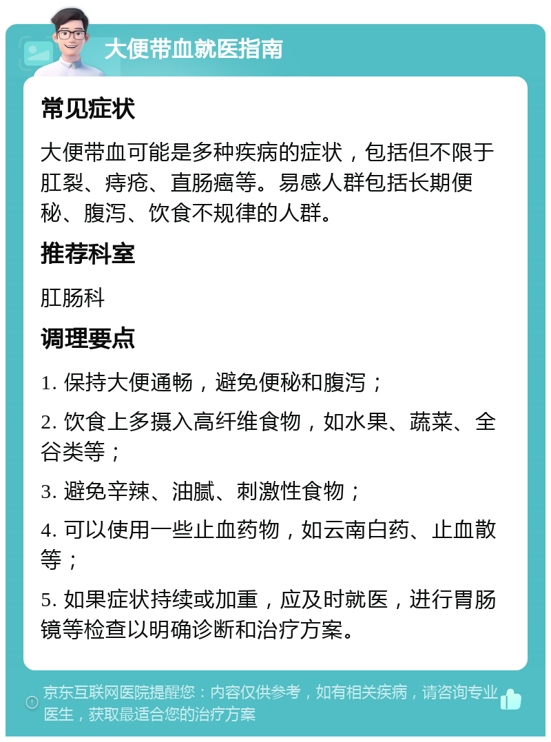 大便带血就医指南 常见症状 大便带血可能是多种疾病的症状，包括但不限于肛裂、痔疮、直肠癌等。易感人群包括长期便秘、腹泻、饮食不规律的人群。 推荐科室 肛肠科 调理要点 1. 保持大便通畅，避免便秘和腹泻； 2. 饮食上多摄入高纤维食物，如水果、蔬菜、全谷类等； 3. 避免辛辣、油腻、刺激性食物； 4. 可以使用一些止血药物，如云南白药、止血散等； 5. 如果症状持续或加重，应及时就医，进行胃肠镜等检查以明确诊断和治疗方案。