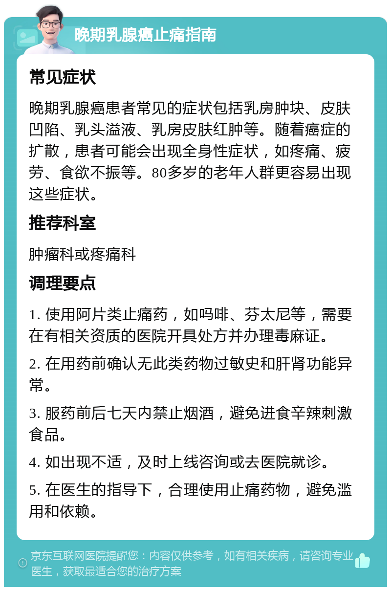 晚期乳腺癌止痛指南 常见症状 晚期乳腺癌患者常见的症状包括乳房肿块、皮肤凹陷、乳头溢液、乳房皮肤红肿等。随着癌症的扩散，患者可能会出现全身性症状，如疼痛、疲劳、食欲不振等。80多岁的老年人群更容易出现这些症状。 推荐科室 肿瘤科或疼痛科 调理要点 1. 使用阿片类止痛药，如吗啡、芬太尼等，需要在有相关资质的医院开具处方并办理毒麻证。 2. 在用药前确认无此类药物过敏史和肝肾功能异常。 3. 服药前后七天内禁止烟酒，避免进食辛辣刺激食品。 4. 如出现不适，及时上线咨询或去医院就诊。 5. 在医生的指导下，合理使用止痛药物，避免滥用和依赖。