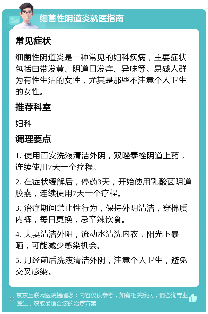 细菌性阴道炎就医指南 常见症状 细菌性阴道炎是一种常见的妇科疾病，主要症状包括白带发黄、阴道口发痒、异味等。易感人群为有性生活的女性，尤其是那些不注意个人卫生的女性。 推荐科室 妇科 调理要点 1. 使用百安洗液清洁外阴，双唑泰栓阴道上药，连续使用7天一个疗程。 2. 在症状缓解后，停药3天，开始使用乳酸菌阴道胶囊，连续使用7天一个疗程。 3. 治疗期间禁止性行为，保持外阴清洁，穿棉质内裤，每日更换，忌辛辣饮食。 4. 夫妻清洁外阴，流动水清洗内衣，阳光下暴晒，可能减少感染机会。 5. 月经前后洗液清洁外阴，注意个人卫生，避免交叉感染。