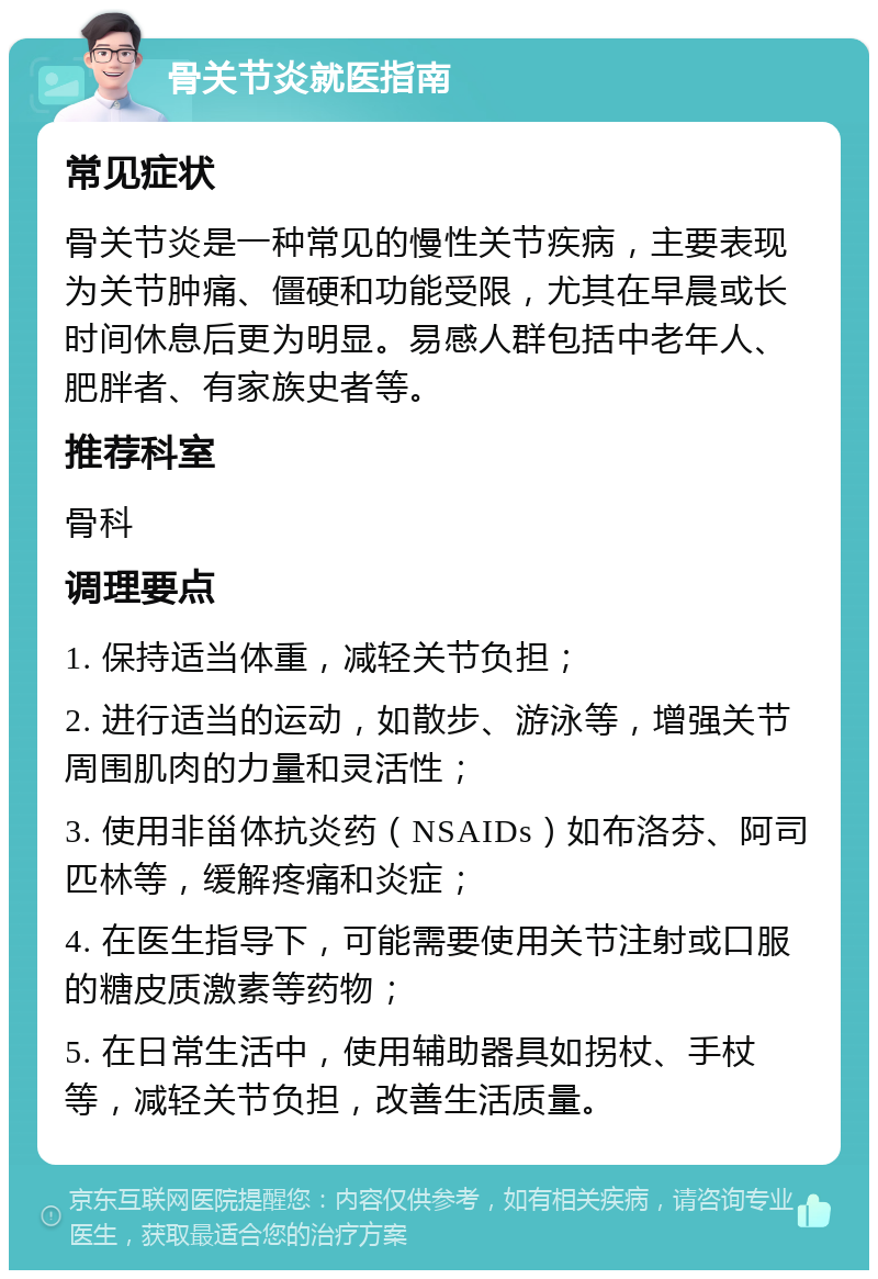 骨关节炎就医指南 常见症状 骨关节炎是一种常见的慢性关节疾病，主要表现为关节肿痛、僵硬和功能受限，尤其在早晨或长时间休息后更为明显。易感人群包括中老年人、肥胖者、有家族史者等。 推荐科室 骨科 调理要点 1. 保持适当体重，减轻关节负担； 2. 进行适当的运动，如散步、游泳等，增强关节周围肌肉的力量和灵活性； 3. 使用非甾体抗炎药（NSAIDs）如布洛芬、阿司匹林等，缓解疼痛和炎症； 4. 在医生指导下，可能需要使用关节注射或口服的糖皮质激素等药物； 5. 在日常生活中，使用辅助器具如拐杖、手杖等，减轻关节负担，改善生活质量。