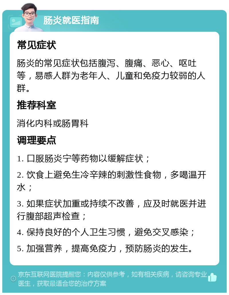 肠炎就医指南 常见症状 肠炎的常见症状包括腹泻、腹痛、恶心、呕吐等，易感人群为老年人、儿童和免疫力较弱的人群。 推荐科室 消化内科或肠胃科 调理要点 1. 口服肠炎宁等药物以缓解症状； 2. 饮食上避免生冷辛辣的刺激性食物，多喝温开水； 3. 如果症状加重或持续不改善，应及时就医并进行腹部超声检查； 4. 保持良好的个人卫生习惯，避免交叉感染； 5. 加强营养，提高免疫力，预防肠炎的发生。