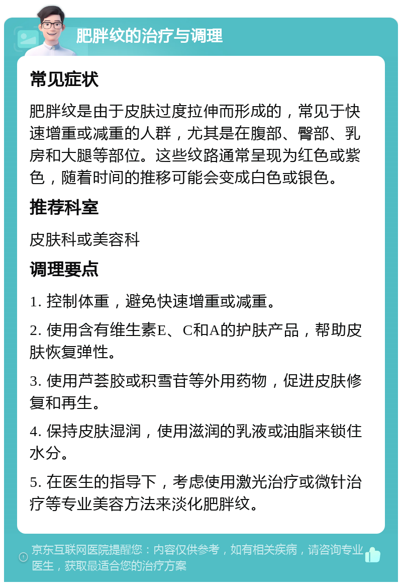 肥胖纹的治疗与调理 常见症状 肥胖纹是由于皮肤过度拉伸而形成的，常见于快速增重或减重的人群，尤其是在腹部、臀部、乳房和大腿等部位。这些纹路通常呈现为红色或紫色，随着时间的推移可能会变成白色或银色。 推荐科室 皮肤科或美容科 调理要点 1. 控制体重，避免快速增重或减重。 2. 使用含有维生素E、C和A的护肤产品，帮助皮肤恢复弹性。 3. 使用芦荟胶或积雪苷等外用药物，促进皮肤修复和再生。 4. 保持皮肤湿润，使用滋润的乳液或油脂来锁住水分。 5. 在医生的指导下，考虑使用激光治疗或微针治疗等专业美容方法来淡化肥胖纹。