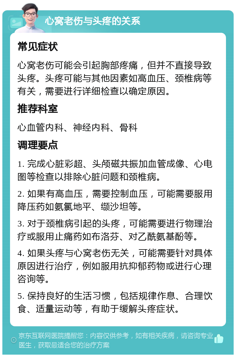 心窝老伤与头疼的关系 常见症状 心窝老伤可能会引起胸部疼痛，但并不直接导致头疼。头疼可能与其他因素如高血压、颈椎病等有关，需要进行详细检查以确定原因。 推荐科室 心血管内科、神经内科、骨科 调理要点 1. 完成心脏彩超、头颅磁共振加血管成像、心电图等检查以排除心脏问题和颈椎病。 2. 如果有高血压，需要控制血压，可能需要服用降压药如氨氯地平、缬沙坦等。 3. 对于颈椎病引起的头疼，可能需要进行物理治疗或服用止痛药如布洛芬、对乙酰氨基酚等。 4. 如果头疼与心窝老伤无关，可能需要针对具体原因进行治疗，例如服用抗抑郁药物或进行心理咨询等。 5. 保持良好的生活习惯，包括规律作息、合理饮食、适量运动等，有助于缓解头疼症状。