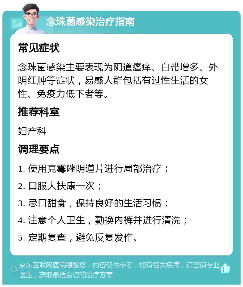 念珠菌感染治疗指南 常见症状 念珠菌感染主要表现为阴道瘙痒、白带增多、外阴红肿等症状，易感人群包括有过性生活的女性、免疫力低下者等。 推荐科室 妇产科 调理要点 1. 使用克霉唑阴道片进行局部治疗； 2. 口服大扶康一次； 3. 忌口甜食，保持良好的生活习惯； 4. 注意个人卫生，勤换内裤并进行清洗； 5. 定期复查，避免反复发作。