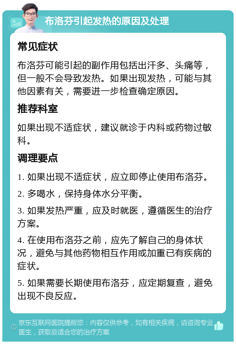 布洛芬引起发热的原因及处理 常见症状 布洛芬可能引起的副作用包括出汗多、头痛等，但一般不会导致发热。如果出现发热，可能与其他因素有关，需要进一步检查确定原因。 推荐科室 如果出现不适症状，建议就诊于内科或药物过敏科。 调理要点 1. 如果出现不适症状，应立即停止使用布洛芬。 2. 多喝水，保持身体水分平衡。 3. 如果发热严重，应及时就医，遵循医生的治疗方案。 4. 在使用布洛芬之前，应先了解自己的身体状况，避免与其他药物相互作用或加重已有疾病的症状。 5. 如果需要长期使用布洛芬，应定期复查，避免出现不良反应。