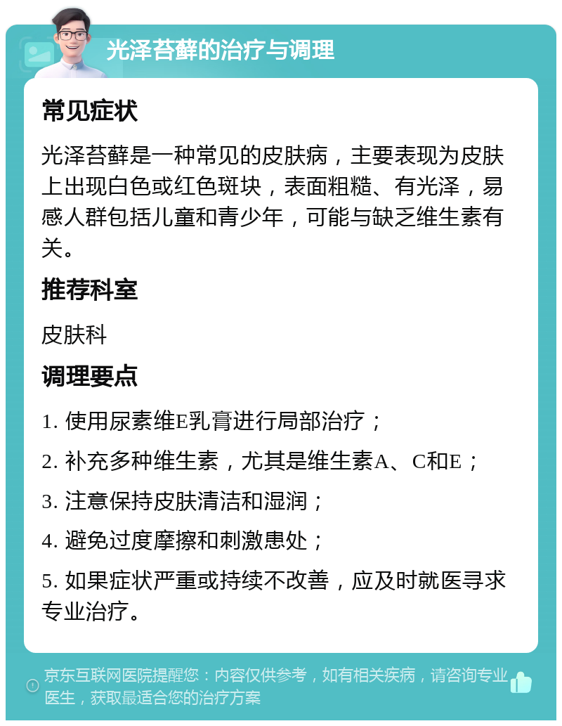 光泽苔藓的治疗与调理 常见症状 光泽苔藓是一种常见的皮肤病，主要表现为皮肤上出现白色或红色斑块，表面粗糙、有光泽，易感人群包括儿童和青少年，可能与缺乏维生素有关。 推荐科室 皮肤科 调理要点 1. 使用尿素维E乳膏进行局部治疗； 2. 补充多种维生素，尤其是维生素A、C和E； 3. 注意保持皮肤清洁和湿润； 4. 避免过度摩擦和刺激患处； 5. 如果症状严重或持续不改善，应及时就医寻求专业治疗。