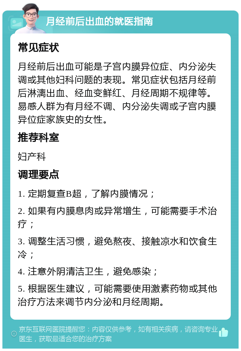 月经前后出血的就医指南 常见症状 月经前后出血可能是子宫内膜异位症、内分泌失调或其他妇科问题的表现。常见症状包括月经前后淋漓出血、经血变鲜红、月经周期不规律等。易感人群为有月经不调、内分泌失调或子宫内膜异位症家族史的女性。 推荐科室 妇产科 调理要点 1. 定期复查B超，了解内膜情况； 2. 如果有内膜息肉或异常增生，可能需要手术治疗； 3. 调整生活习惯，避免熬夜、接触凉水和饮食生冷； 4. 注意外阴清洁卫生，避免感染； 5. 根据医生建议，可能需要使用激素药物或其他治疗方法来调节内分泌和月经周期。