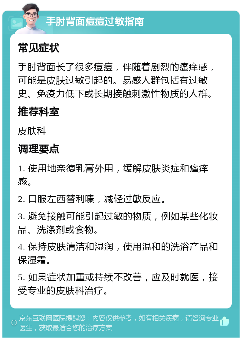 手肘背面痘痘过敏指南 常见症状 手肘背面长了很多痘痘，伴随着剧烈的瘙痒感，可能是皮肤过敏引起的。易感人群包括有过敏史、免疫力低下或长期接触刺激性物质的人群。 推荐科室 皮肤科 调理要点 1. 使用地奈德乳膏外用，缓解皮肤炎症和瘙痒感。 2. 口服左西替利嗪，减轻过敏反应。 3. 避免接触可能引起过敏的物质，例如某些化妆品、洗涤剂或食物。 4. 保持皮肤清洁和湿润，使用温和的洗浴产品和保湿霜。 5. 如果症状加重或持续不改善，应及时就医，接受专业的皮肤科治疗。