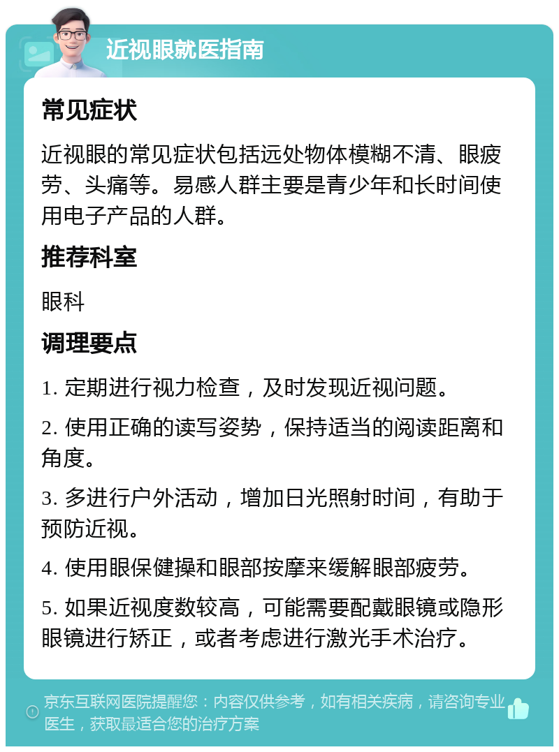 近视眼就医指南 常见症状 近视眼的常见症状包括远处物体模糊不清、眼疲劳、头痛等。易感人群主要是青少年和长时间使用电子产品的人群。 推荐科室 眼科 调理要点 1. 定期进行视力检查，及时发现近视问题。 2. 使用正确的读写姿势，保持适当的阅读距离和角度。 3. 多进行户外活动，增加日光照射时间，有助于预防近视。 4. 使用眼保健操和眼部按摩来缓解眼部疲劳。 5. 如果近视度数较高，可能需要配戴眼镜或隐形眼镜进行矫正，或者考虑进行激光手术治疗。