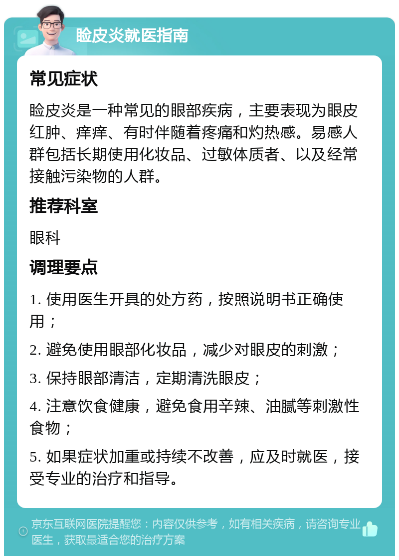 睑皮炎就医指南 常见症状 睑皮炎是一种常见的眼部疾病，主要表现为眼皮红肿、痒痒、有时伴随着疼痛和灼热感。易感人群包括长期使用化妆品、过敏体质者、以及经常接触污染物的人群。 推荐科室 眼科 调理要点 1. 使用医生开具的处方药，按照说明书正确使用； 2. 避免使用眼部化妆品，减少对眼皮的刺激； 3. 保持眼部清洁，定期清洗眼皮； 4. 注意饮食健康，避免食用辛辣、油腻等刺激性食物； 5. 如果症状加重或持续不改善，应及时就医，接受专业的治疗和指导。