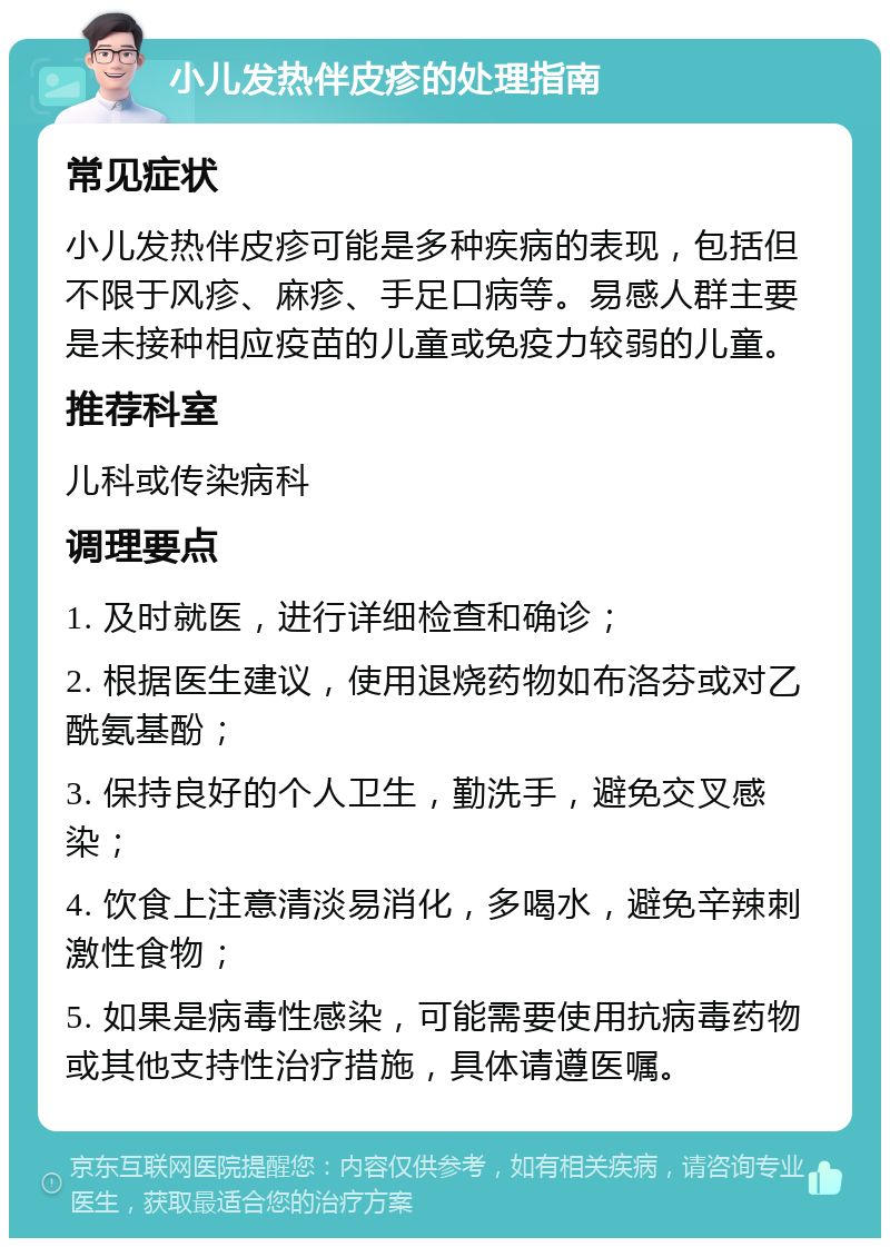 小儿发热伴皮疹的处理指南 常见症状 小儿发热伴皮疹可能是多种疾病的表现，包括但不限于风疹、麻疹、手足口病等。易感人群主要是未接种相应疫苗的儿童或免疫力较弱的儿童。 推荐科室 儿科或传染病科 调理要点 1. 及时就医，进行详细检查和确诊； 2. 根据医生建议，使用退烧药物如布洛芬或对乙酰氨基酚； 3. 保持良好的个人卫生，勤洗手，避免交叉感染； 4. 饮食上注意清淡易消化，多喝水，避免辛辣刺激性食物； 5. 如果是病毒性感染，可能需要使用抗病毒药物或其他支持性治疗措施，具体请遵医嘱。