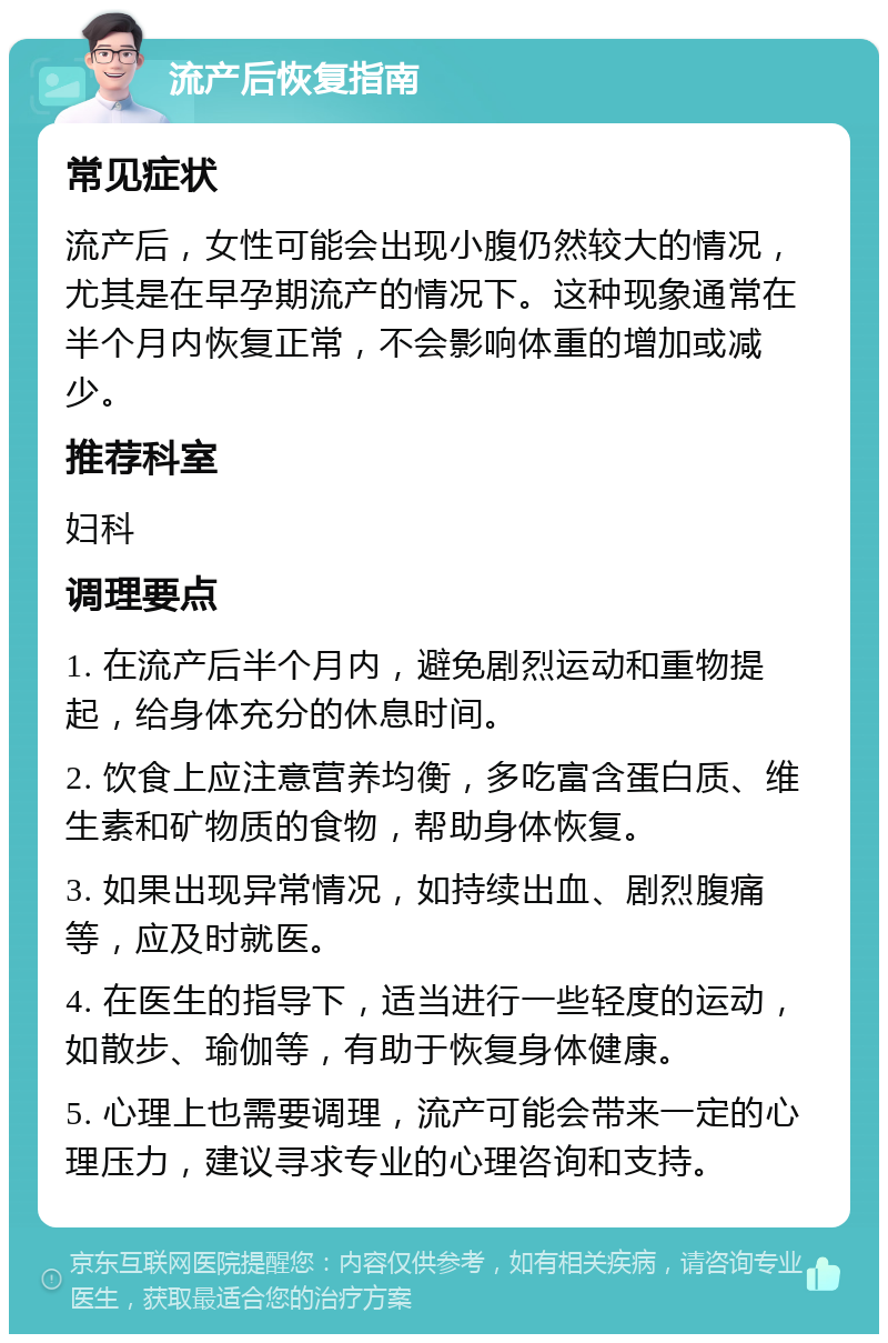 流产后恢复指南 常见症状 流产后，女性可能会出现小腹仍然较大的情况，尤其是在早孕期流产的情况下。这种现象通常在半个月内恢复正常，不会影响体重的增加或减少。 推荐科室 妇科 调理要点 1. 在流产后半个月内，避免剧烈运动和重物提起，给身体充分的休息时间。 2. 饮食上应注意营养均衡，多吃富含蛋白质、维生素和矿物质的食物，帮助身体恢复。 3. 如果出现异常情况，如持续出血、剧烈腹痛等，应及时就医。 4. 在医生的指导下，适当进行一些轻度的运动，如散步、瑜伽等，有助于恢复身体健康。 5. 心理上也需要调理，流产可能会带来一定的心理压力，建议寻求专业的心理咨询和支持。