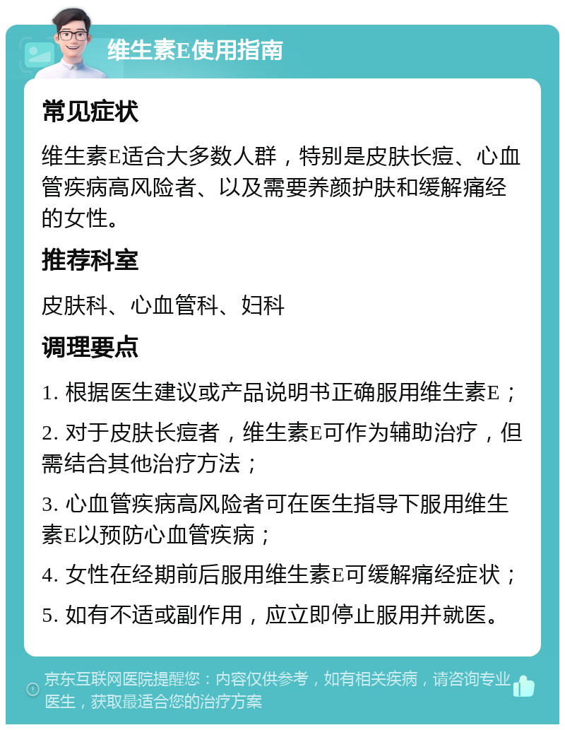 维生素E使用指南 常见症状 维生素E适合大多数人群，特别是皮肤长痘、心血管疾病高风险者、以及需要养颜护肤和缓解痛经的女性。 推荐科室 皮肤科、心血管科、妇科 调理要点 1. 根据医生建议或产品说明书正确服用维生素E； 2. 对于皮肤长痘者，维生素E可作为辅助治疗，但需结合其他治疗方法； 3. 心血管疾病高风险者可在医生指导下服用维生素E以预防心血管疾病； 4. 女性在经期前后服用维生素E可缓解痛经症状； 5. 如有不适或副作用，应立即停止服用并就医。