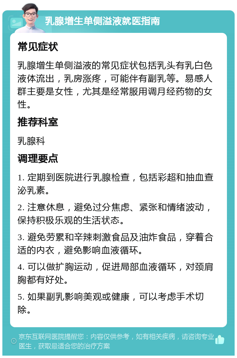 乳腺增生单侧溢液就医指南 常见症状 乳腺增生单侧溢液的常见症状包括乳头有乳白色液体流出，乳房涨疼，可能伴有副乳等。易感人群主要是女性，尤其是经常服用调月经药物的女性。 推荐科室 乳腺科 调理要点 1. 定期到医院进行乳腺检查，包括彩超和抽血查泌乳素。 2. 注意休息，避免过分焦虑、紧张和情绪波动，保持积极乐观的生活状态。 3. 避免劳累和辛辣刺激食品及油炸食品，穿着合适的内衣，避免影响血液循环。 4. 可以做扩胸运动，促进局部血液循环，对颈肩胸都有好处。 5. 如果副乳影响美观或健康，可以考虑手术切除。