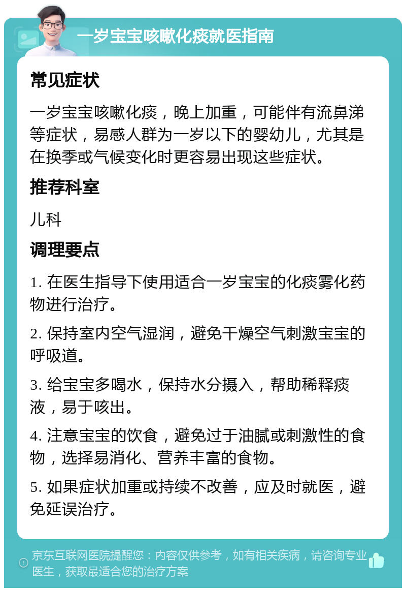 一岁宝宝咳嗽化痰就医指南 常见症状 一岁宝宝咳嗽化痰，晚上加重，可能伴有流鼻涕等症状，易感人群为一岁以下的婴幼儿，尤其是在换季或气候变化时更容易出现这些症状。 推荐科室 儿科 调理要点 1. 在医生指导下使用适合一岁宝宝的化痰雾化药物进行治疗。 2. 保持室内空气湿润，避免干燥空气刺激宝宝的呼吸道。 3. 给宝宝多喝水，保持水分摄入，帮助稀释痰液，易于咳出。 4. 注意宝宝的饮食，避免过于油腻或刺激性的食物，选择易消化、营养丰富的食物。 5. 如果症状加重或持续不改善，应及时就医，避免延误治疗。