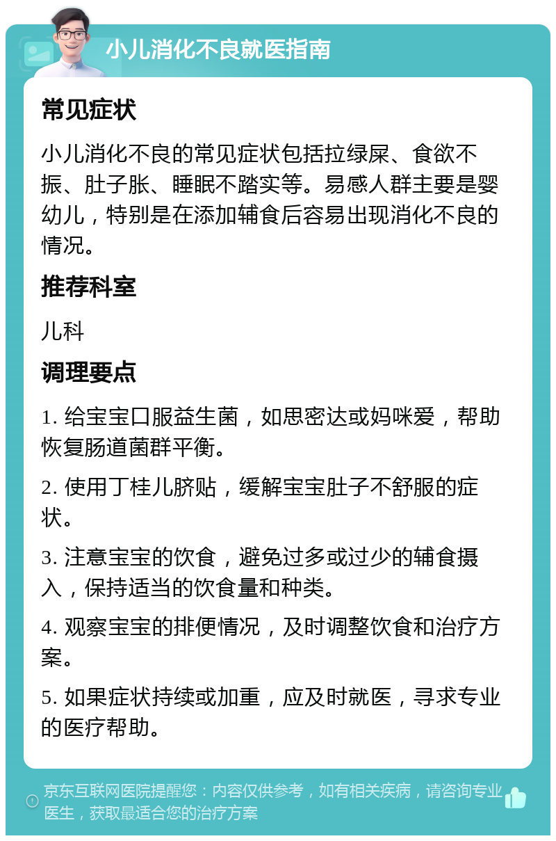 小儿消化不良就医指南 常见症状 小儿消化不良的常见症状包括拉绿屎、食欲不振、肚子胀、睡眠不踏实等。易感人群主要是婴幼儿，特别是在添加辅食后容易出现消化不良的情况。 推荐科室 儿科 调理要点 1. 给宝宝口服益生菌，如思密达或妈咪爱，帮助恢复肠道菌群平衡。 2. 使用丁桂儿脐贴，缓解宝宝肚子不舒服的症状。 3. 注意宝宝的饮食，避免过多或过少的辅食摄入，保持适当的饮食量和种类。 4. 观察宝宝的排便情况，及时调整饮食和治疗方案。 5. 如果症状持续或加重，应及时就医，寻求专业的医疗帮助。