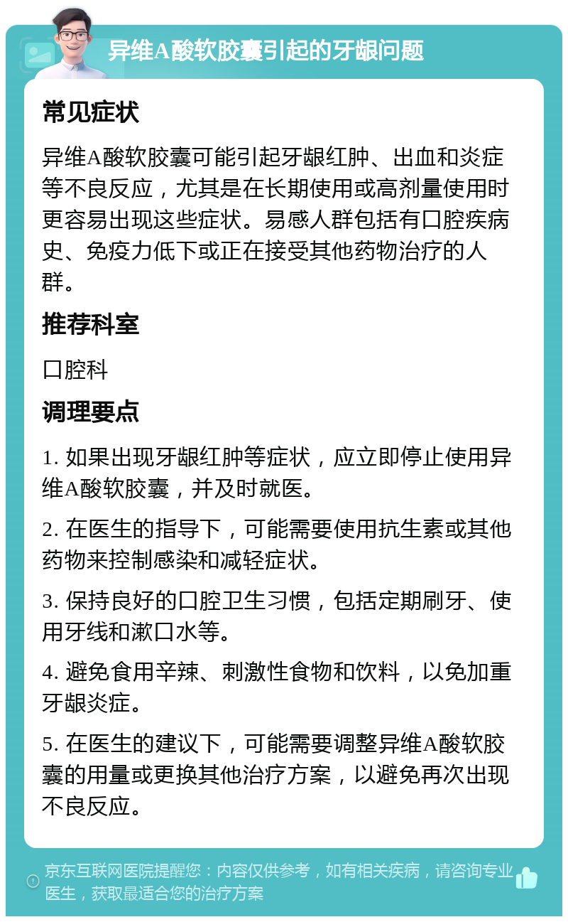 异维A酸软胶囊引起的牙龈问题 常见症状 异维A酸软胶囊可能引起牙龈红肿、出血和炎症等不良反应，尤其是在长期使用或高剂量使用时更容易出现这些症状。易感人群包括有口腔疾病史、免疫力低下或正在接受其他药物治疗的人群。 推荐科室 口腔科 调理要点 1. 如果出现牙龈红肿等症状，应立即停止使用异维A酸软胶囊，并及时就医。 2. 在医生的指导下，可能需要使用抗生素或其他药物来控制感染和减轻症状。 3. 保持良好的口腔卫生习惯，包括定期刷牙、使用牙线和漱口水等。 4. 避免食用辛辣、刺激性食物和饮料，以免加重牙龈炎症。 5. 在医生的建议下，可能需要调整异维A酸软胶囊的用量或更换其他治疗方案，以避免再次出现不良反应。