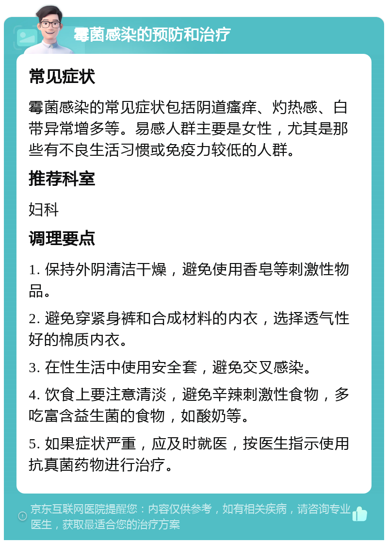 霉菌感染的预防和治疗 常见症状 霉菌感染的常见症状包括阴道瘙痒、灼热感、白带异常增多等。易感人群主要是女性，尤其是那些有不良生活习惯或免疫力较低的人群。 推荐科室 妇科 调理要点 1. 保持外阴清洁干燥，避免使用香皂等刺激性物品。 2. 避免穿紧身裤和合成材料的内衣，选择透气性好的棉质内衣。 3. 在性生活中使用安全套，避免交叉感染。 4. 饮食上要注意清淡，避免辛辣刺激性食物，多吃富含益生菌的食物，如酸奶等。 5. 如果症状严重，应及时就医，按医生指示使用抗真菌药物进行治疗。