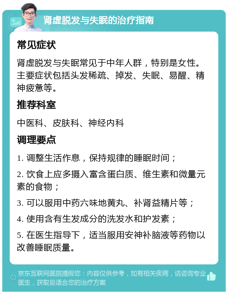 肾虚脱发与失眠的治疗指南 常见症状 肾虚脱发与失眠常见于中年人群，特别是女性。主要症状包括头发稀疏、掉发、失眠、易醒、精神疲惫等。 推荐科室 中医科、皮肤科、神经内科 调理要点 1. 调整生活作息，保持规律的睡眠时间； 2. 饮食上应多摄入富含蛋白质、维生素和微量元素的食物； 3. 可以服用中药六味地黄丸、补肾益精片等； 4. 使用含有生发成分的洗发水和护发素； 5. 在医生指导下，适当服用安神补脑液等药物以改善睡眠质量。