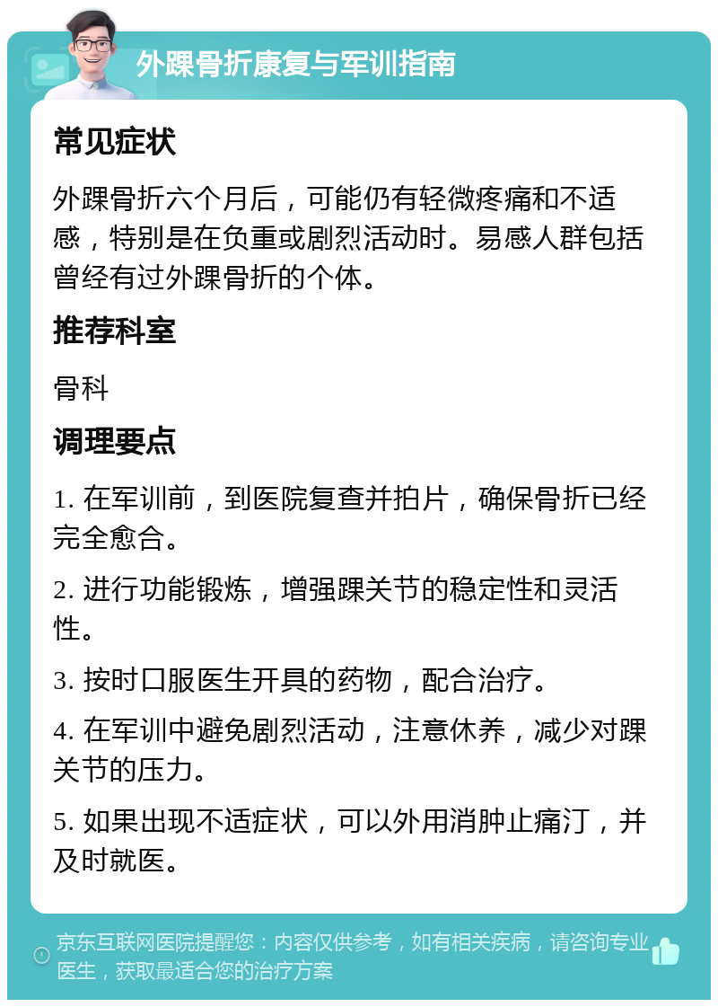 外踝骨折康复与军训指南 常见症状 外踝骨折六个月后，可能仍有轻微疼痛和不适感，特别是在负重或剧烈活动时。易感人群包括曾经有过外踝骨折的个体。 推荐科室 骨科 调理要点 1. 在军训前，到医院复查并拍片，确保骨折已经完全愈合。 2. 进行功能锻炼，增强踝关节的稳定性和灵活性。 3. 按时口服医生开具的药物，配合治疗。 4. 在军训中避免剧烈活动，注意休养，减少对踝关节的压力。 5. 如果出现不适症状，可以外用消肿止痛汀，并及时就医。