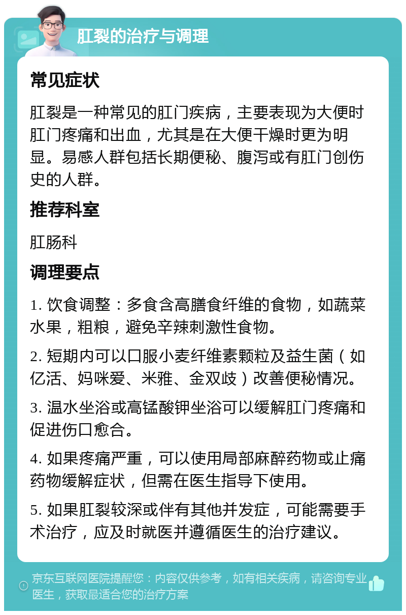 肛裂的治疗与调理 常见症状 肛裂是一种常见的肛门疾病，主要表现为大便时肛门疼痛和出血，尤其是在大便干燥时更为明显。易感人群包括长期便秘、腹泻或有肛门创伤史的人群。 推荐科室 肛肠科 调理要点 1. 饮食调整：多食含高膳食纤维的食物，如蔬菜水果，粗粮，避免辛辣刺激性食物。 2. 短期内可以口服小麦纤维素颗粒及益生菌（如亿活、妈咪爱、米雅、金双歧）改善便秘情况。 3. 温水坐浴或高锰酸钾坐浴可以缓解肛门疼痛和促进伤口愈合。 4. 如果疼痛严重，可以使用局部麻醉药物或止痛药物缓解症状，但需在医生指导下使用。 5. 如果肛裂较深或伴有其他并发症，可能需要手术治疗，应及时就医并遵循医生的治疗建议。