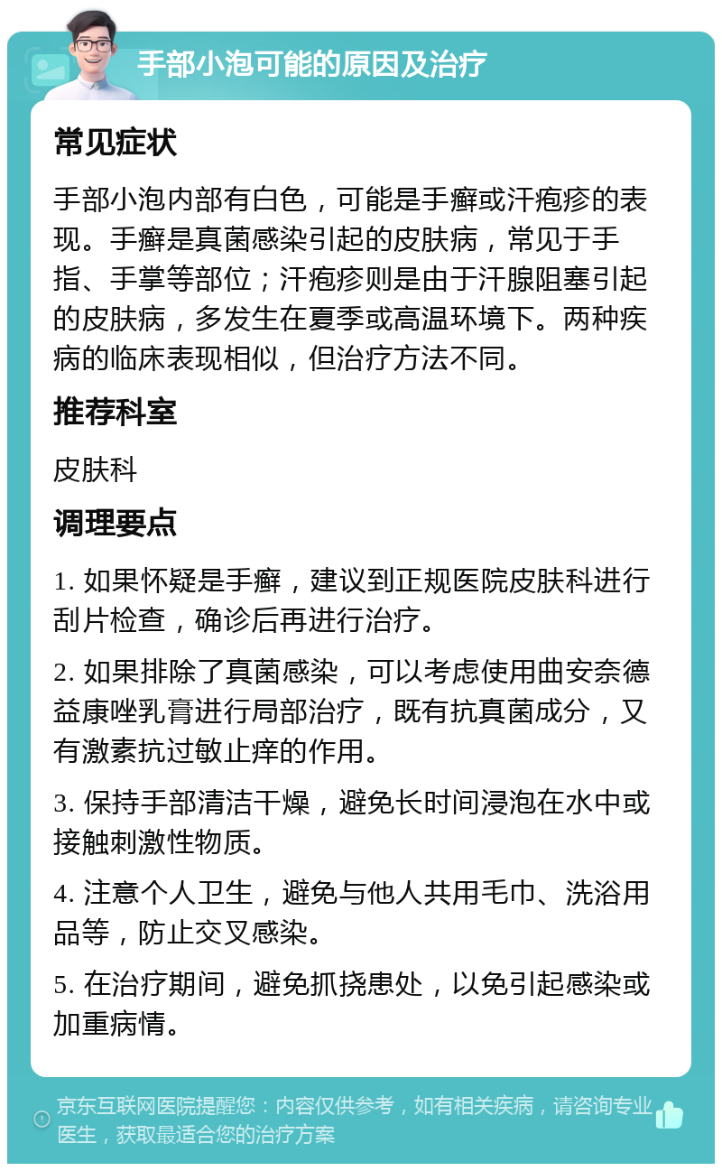 手部小泡可能的原因及治疗 常见症状 手部小泡内部有白色，可能是手癣或汗疱疹的表现。手癣是真菌感染引起的皮肤病，常见于手指、手掌等部位；汗疱疹则是由于汗腺阻塞引起的皮肤病，多发生在夏季或高温环境下。两种疾病的临床表现相似，但治疗方法不同。 推荐科室 皮肤科 调理要点 1. 如果怀疑是手癣，建议到正规医院皮肤科进行刮片检查，确诊后再进行治疗。 2. 如果排除了真菌感染，可以考虑使用曲安奈德益康唑乳膏进行局部治疗，既有抗真菌成分，又有激素抗过敏止痒的作用。 3. 保持手部清洁干燥，避免长时间浸泡在水中或接触刺激性物质。 4. 注意个人卫生，避免与他人共用毛巾、洗浴用品等，防止交叉感染。 5. 在治疗期间，避免抓挠患处，以免引起感染或加重病情。