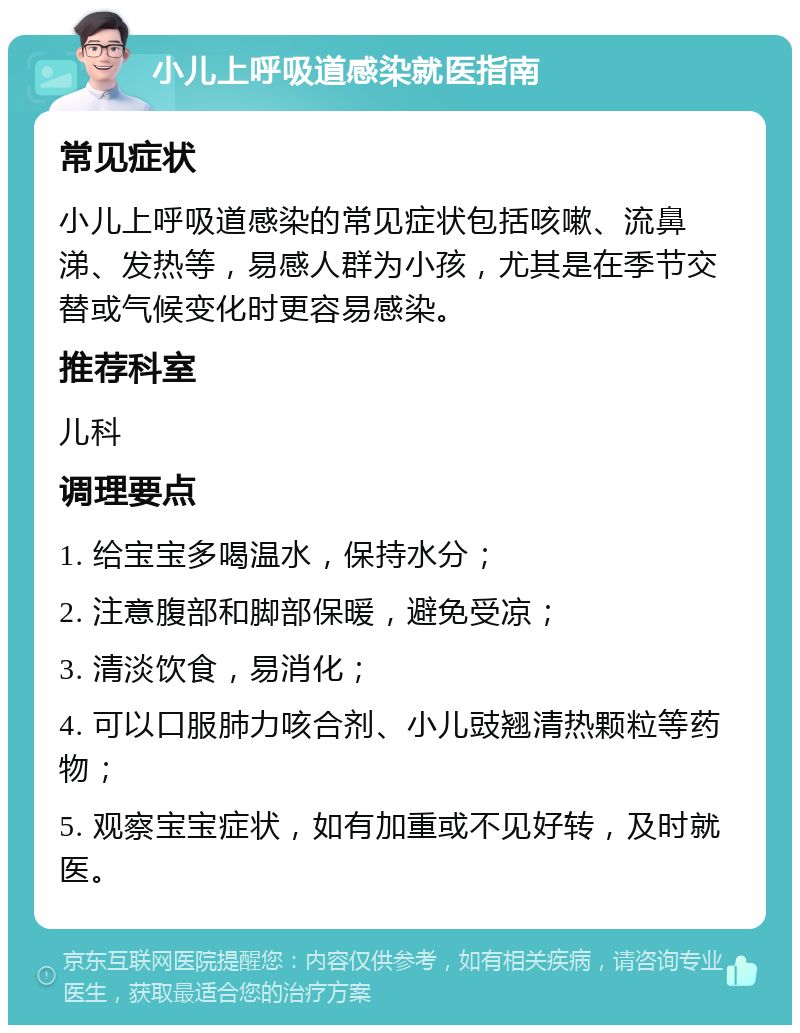 小儿上呼吸道感染就医指南 常见症状 小儿上呼吸道感染的常见症状包括咳嗽、流鼻涕、发热等，易感人群为小孩，尤其是在季节交替或气候变化时更容易感染。 推荐科室 儿科 调理要点 1. 给宝宝多喝温水，保持水分； 2. 注意腹部和脚部保暖，避免受凉； 3. 清淡饮食，易消化； 4. 可以口服肺力咳合剂、小儿豉翘清热颗粒等药物； 5. 观察宝宝症状，如有加重或不见好转，及时就医。