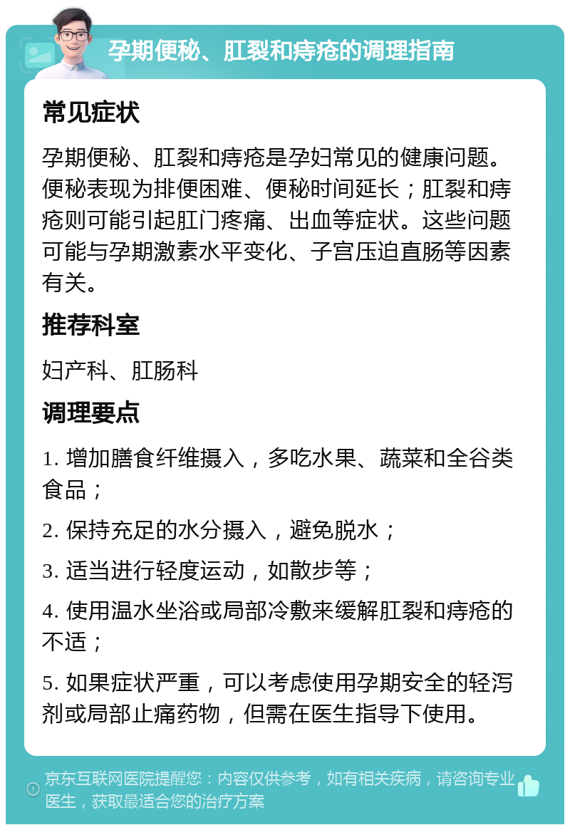 孕期便秘、肛裂和痔疮的调理指南 常见症状 孕期便秘、肛裂和痔疮是孕妇常见的健康问题。便秘表现为排便困难、便秘时间延长；肛裂和痔疮则可能引起肛门疼痛、出血等症状。这些问题可能与孕期激素水平变化、子宫压迫直肠等因素有关。 推荐科室 妇产科、肛肠科 调理要点 1. 增加膳食纤维摄入，多吃水果、蔬菜和全谷类食品； 2. 保持充足的水分摄入，避免脱水； 3. 适当进行轻度运动，如散步等； 4. 使用温水坐浴或局部冷敷来缓解肛裂和痔疮的不适； 5. 如果症状严重，可以考虑使用孕期安全的轻泻剂或局部止痛药物，但需在医生指导下使用。