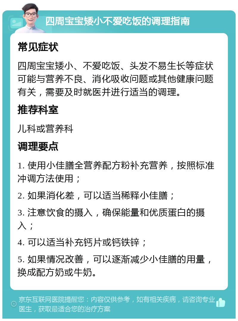 四周宝宝矮小不爱吃饭的调理指南 常见症状 四周宝宝矮小、不爱吃饭、头发不易生长等症状可能与营养不良、消化吸收问题或其他健康问题有关，需要及时就医并进行适当的调理。 推荐科室 儿科或营养科 调理要点 1. 使用小佳膳全营养配方粉补充营养，按照标准冲调方法使用； 2. 如果消化差，可以适当稀释小佳膳； 3. 注意饮食的摄入，确保能量和优质蛋白的摄入； 4. 可以适当补充钙片或钙铁锌； 5. 如果情况改善，可以逐渐减少小佳膳的用量，换成配方奶或牛奶。