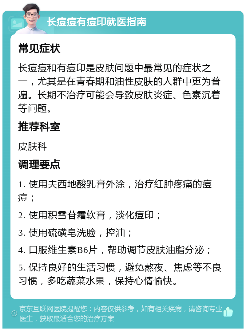 长痘痘有痘印就医指南 常见症状 长痘痘和有痘印是皮肤问题中最常见的症状之一，尤其是在青春期和油性皮肤的人群中更为普遍。长期不治疗可能会导致皮肤炎症、色素沉着等问题。 推荐科室 皮肤科 调理要点 1. 使用夫西地酸乳膏外涂，治疗红肿疼痛的痘痘； 2. 使用积雪苷霜软膏，淡化痘印； 3. 使用硫磺皂洗脸，控油； 4. 口服维生素B6片，帮助调节皮肤油脂分泌； 5. 保持良好的生活习惯，避免熬夜、焦虑等不良习惯，多吃蔬菜水果，保持心情愉快。