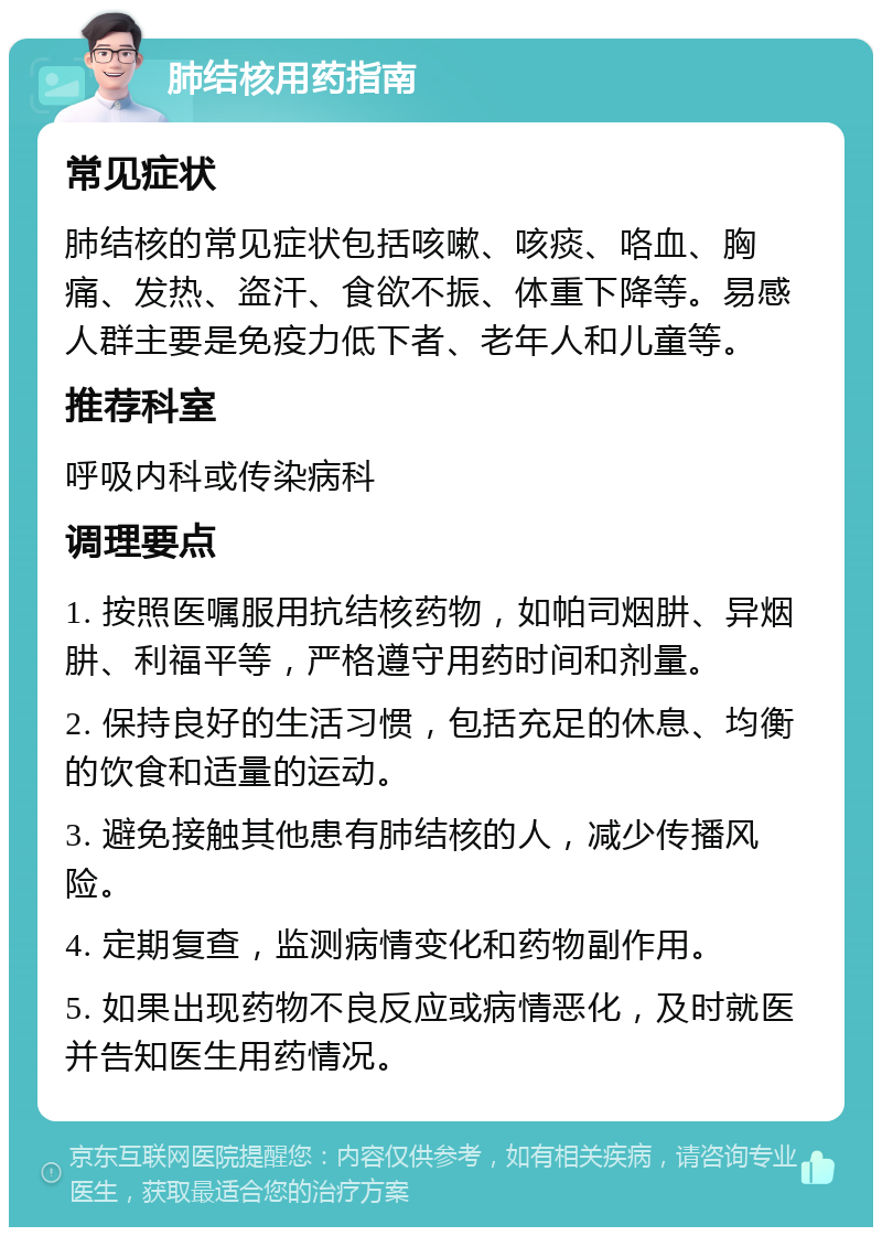 肺结核用药指南 常见症状 肺结核的常见症状包括咳嗽、咳痰、咯血、胸痛、发热、盗汗、食欲不振、体重下降等。易感人群主要是免疫力低下者、老年人和儿童等。 推荐科室 呼吸内科或传染病科 调理要点 1. 按照医嘱服用抗结核药物，如帕司烟肼、异烟肼、利福平等，严格遵守用药时间和剂量。 2. 保持良好的生活习惯，包括充足的休息、均衡的饮食和适量的运动。 3. 避免接触其他患有肺结核的人，减少传播风险。 4. 定期复查，监测病情变化和药物副作用。 5. 如果出现药物不良反应或病情恶化，及时就医并告知医生用药情况。