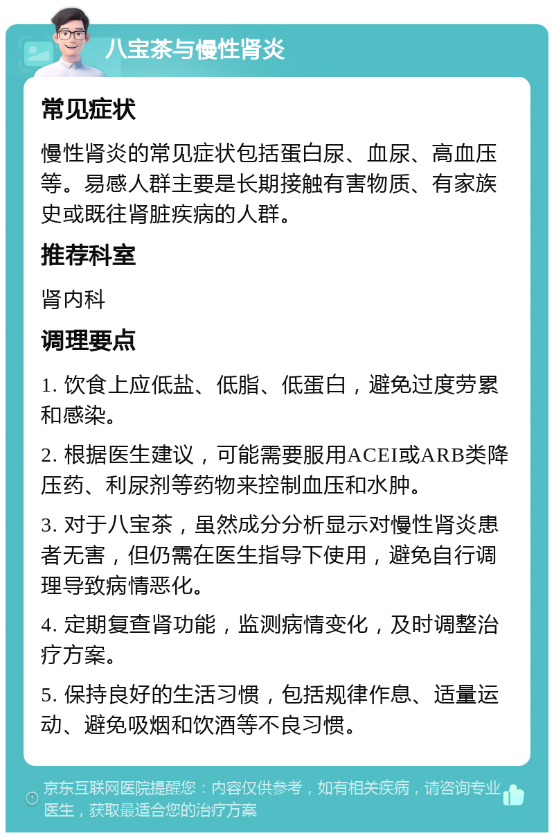 八宝茶与慢性肾炎 常见症状 慢性肾炎的常见症状包括蛋白尿、血尿、高血压等。易感人群主要是长期接触有害物质、有家族史或既往肾脏疾病的人群。 推荐科室 肾内科 调理要点 1. 饮食上应低盐、低脂、低蛋白，避免过度劳累和感染。 2. 根据医生建议，可能需要服用ACEI或ARB类降压药、利尿剂等药物来控制血压和水肿。 3. 对于八宝茶，虽然成分分析显示对慢性肾炎患者无害，但仍需在医生指导下使用，避免自行调理导致病情恶化。 4. 定期复查肾功能，监测病情变化，及时调整治疗方案。 5. 保持良好的生活习惯，包括规律作息、适量运动、避免吸烟和饮酒等不良习惯。