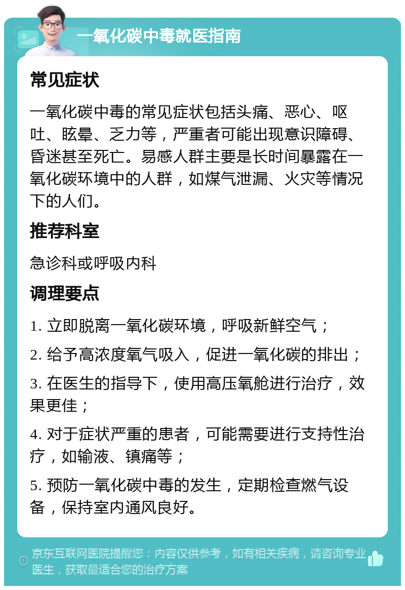 一氧化碳中毒就医指南 常见症状 一氧化碳中毒的常见症状包括头痛、恶心、呕吐、眩晕、乏力等，严重者可能出现意识障碍、昏迷甚至死亡。易感人群主要是长时间暴露在一氧化碳环境中的人群，如煤气泄漏、火灾等情况下的人们。 推荐科室 急诊科或呼吸内科 调理要点 1. 立即脱离一氧化碳环境，呼吸新鲜空气； 2. 给予高浓度氧气吸入，促进一氧化碳的排出； 3. 在医生的指导下，使用高压氧舱进行治疗，效果更佳； 4. 对于症状严重的患者，可能需要进行支持性治疗，如输液、镇痛等； 5. 预防一氧化碳中毒的发生，定期检查燃气设备，保持室内通风良好。