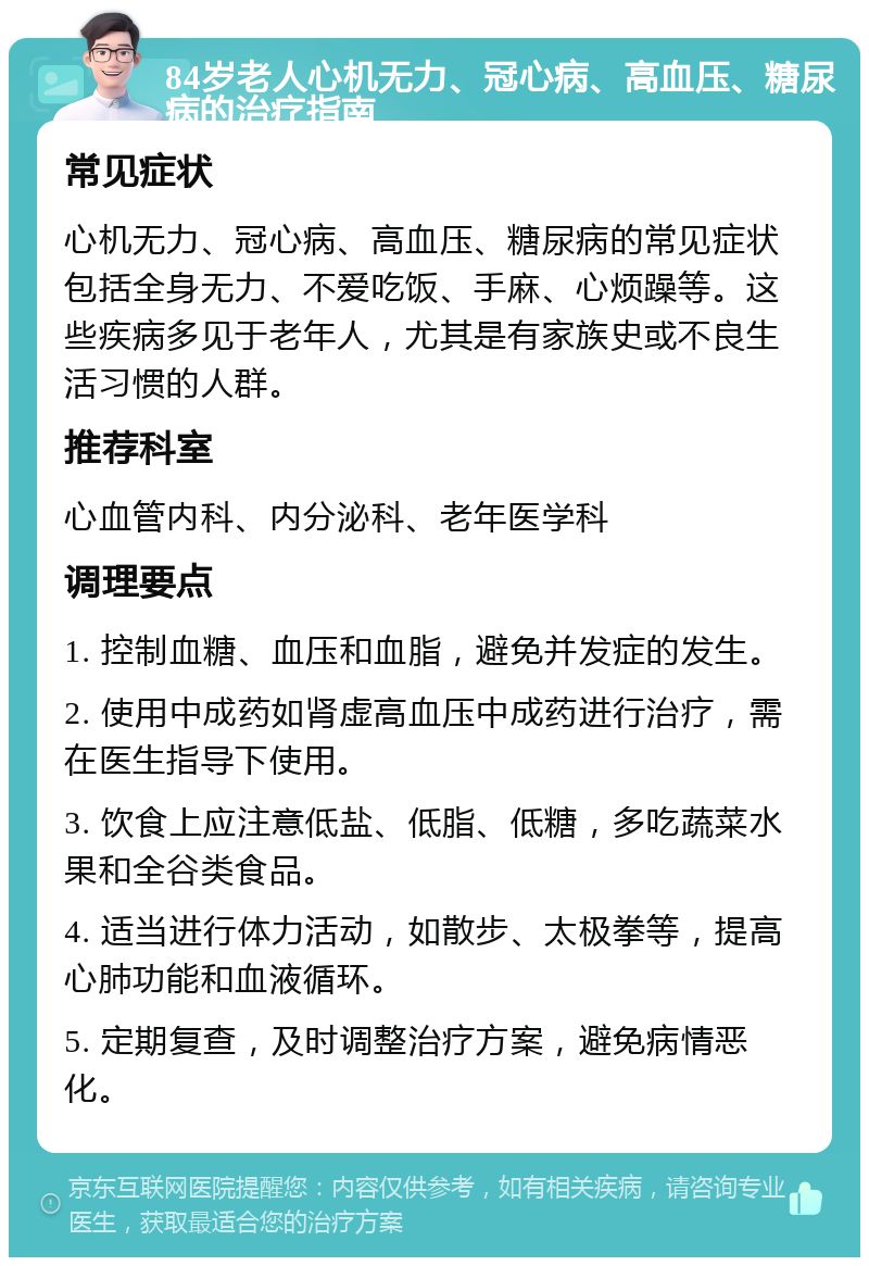 84岁老人心机无力、冠心病、高血压、糖尿病的治疗指南 常见症状 心机无力、冠心病、高血压、糖尿病的常见症状包括全身无力、不爱吃饭、手麻、心烦躁等。这些疾病多见于老年人，尤其是有家族史或不良生活习惯的人群。 推荐科室 心血管内科、内分泌科、老年医学科 调理要点 1. 控制血糖、血压和血脂，避免并发症的发生。 2. 使用中成药如肾虚高血压中成药进行治疗，需在医生指导下使用。 3. 饮食上应注意低盐、低脂、低糖，多吃蔬菜水果和全谷类食品。 4. 适当进行体力活动，如散步、太极拳等，提高心肺功能和血液循环。 5. 定期复查，及时调整治疗方案，避免病情恶化。