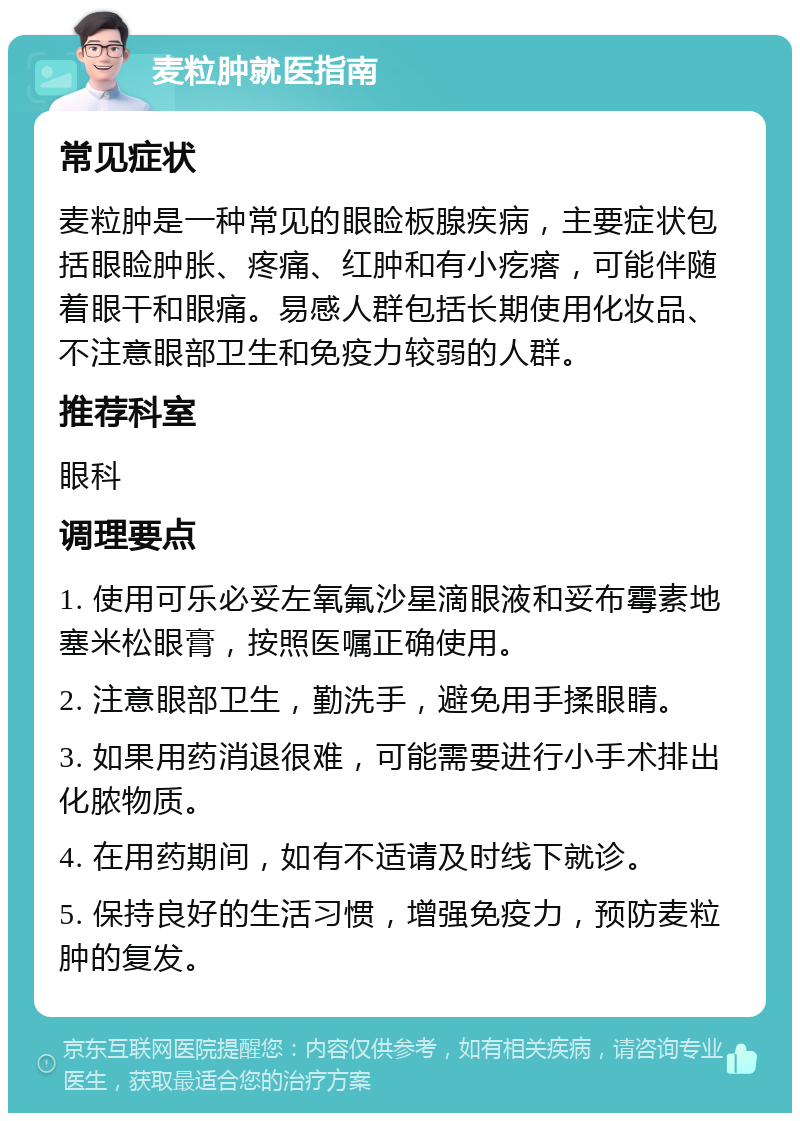 麦粒肿就医指南 常见症状 麦粒肿是一种常见的眼睑板腺疾病，主要症状包括眼睑肿胀、疼痛、红肿和有小疙瘩，可能伴随着眼干和眼痛。易感人群包括长期使用化妆品、不注意眼部卫生和免疫力较弱的人群。 推荐科室 眼科 调理要点 1. 使用可乐必妥左氧氟沙星滴眼液和妥布霉素地塞米松眼膏，按照医嘱正确使用。 2. 注意眼部卫生，勤洗手，避免用手揉眼睛。 3. 如果用药消退很难，可能需要进行小手术排出化脓物质。 4. 在用药期间，如有不适请及时线下就诊。 5. 保持良好的生活习惯，增强免疫力，预防麦粒肿的复发。