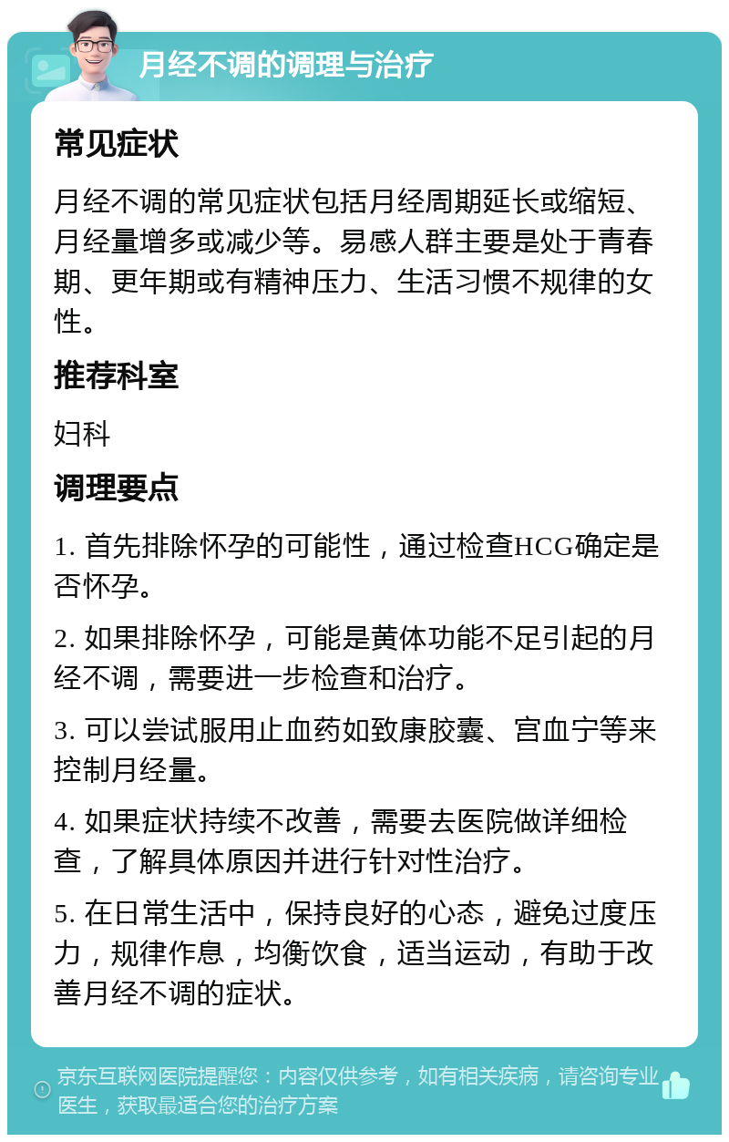 月经不调的调理与治疗 常见症状 月经不调的常见症状包括月经周期延长或缩短、月经量增多或减少等。易感人群主要是处于青春期、更年期或有精神压力、生活习惯不规律的女性。 推荐科室 妇科 调理要点 1. 首先排除怀孕的可能性，通过检查HCG确定是否怀孕。 2. 如果排除怀孕，可能是黄体功能不足引起的月经不调，需要进一步检查和治疗。 3. 可以尝试服用止血药如致康胶囊、宫血宁等来控制月经量。 4. 如果症状持续不改善，需要去医院做详细检查，了解具体原因并进行针对性治疗。 5. 在日常生活中，保持良好的心态，避免过度压力，规律作息，均衡饮食，适当运动，有助于改善月经不调的症状。