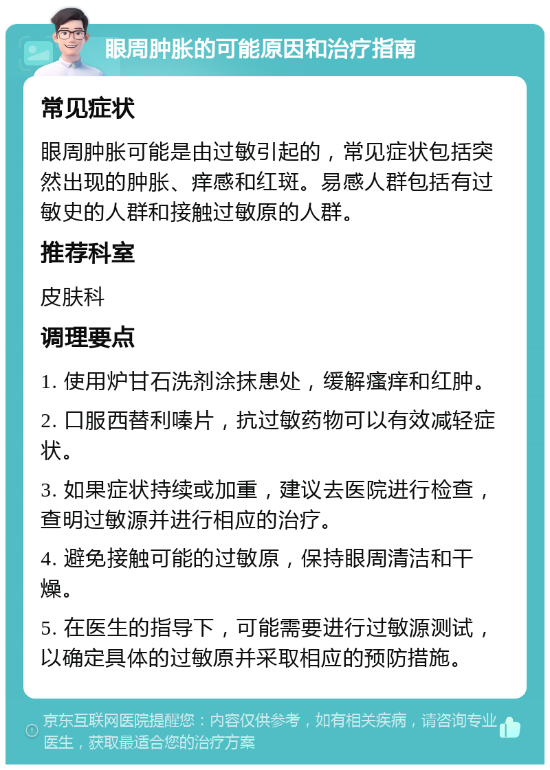 眼周肿胀的可能原因和治疗指南 常见症状 眼周肿胀可能是由过敏引起的，常见症状包括突然出现的肿胀、痒感和红斑。易感人群包括有过敏史的人群和接触过敏原的人群。 推荐科室 皮肤科 调理要点 1. 使用炉甘石洗剂涂抹患处，缓解瘙痒和红肿。 2. 口服西替利嗪片，抗过敏药物可以有效减轻症状。 3. 如果症状持续或加重，建议去医院进行检查，查明过敏源并进行相应的治疗。 4. 避免接触可能的过敏原，保持眼周清洁和干燥。 5. 在医生的指导下，可能需要进行过敏源测试，以确定具体的过敏原并采取相应的预防措施。