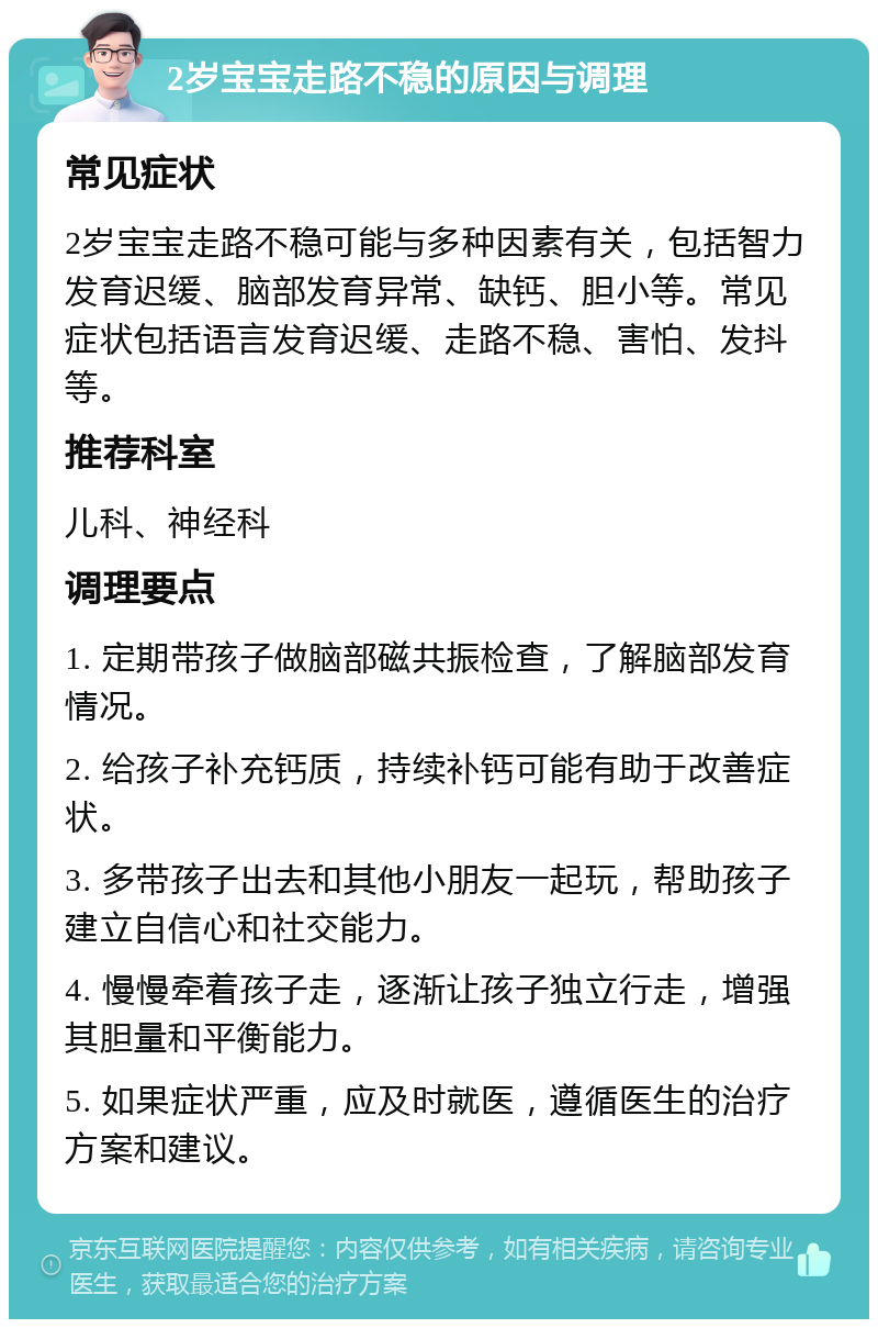 2岁宝宝走路不稳的原因与调理 常见症状 2岁宝宝走路不稳可能与多种因素有关，包括智力发育迟缓、脑部发育异常、缺钙、胆小等。常见症状包括语言发育迟缓、走路不稳、害怕、发抖等。 推荐科室 儿科、神经科 调理要点 1. 定期带孩子做脑部磁共振检查，了解脑部发育情况。 2. 给孩子补充钙质，持续补钙可能有助于改善症状。 3. 多带孩子出去和其他小朋友一起玩，帮助孩子建立自信心和社交能力。 4. 慢慢牵着孩子走，逐渐让孩子独立行走，增强其胆量和平衡能力。 5. 如果症状严重，应及时就医，遵循医生的治疗方案和建议。