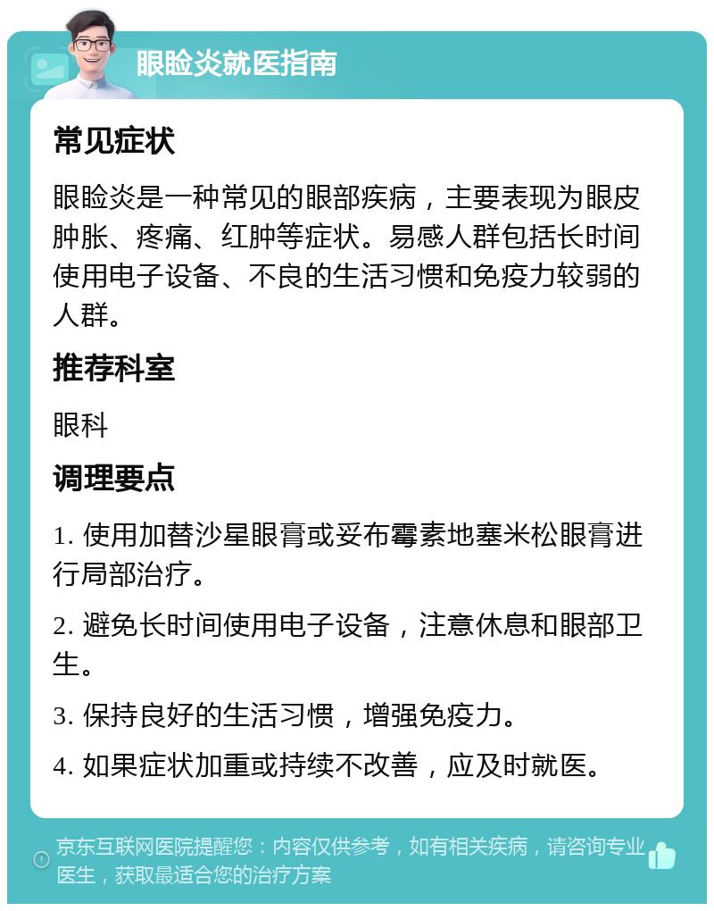 眼睑炎就医指南 常见症状 眼睑炎是一种常见的眼部疾病，主要表现为眼皮肿胀、疼痛、红肿等症状。易感人群包括长时间使用电子设备、不良的生活习惯和免疫力较弱的人群。 推荐科室 眼科 调理要点 1. 使用加替沙星眼膏或妥布霉素地塞米松眼膏进行局部治疗。 2. 避免长时间使用电子设备，注意休息和眼部卫生。 3. 保持良好的生活习惯，增强免疫力。 4. 如果症状加重或持续不改善，应及时就医。