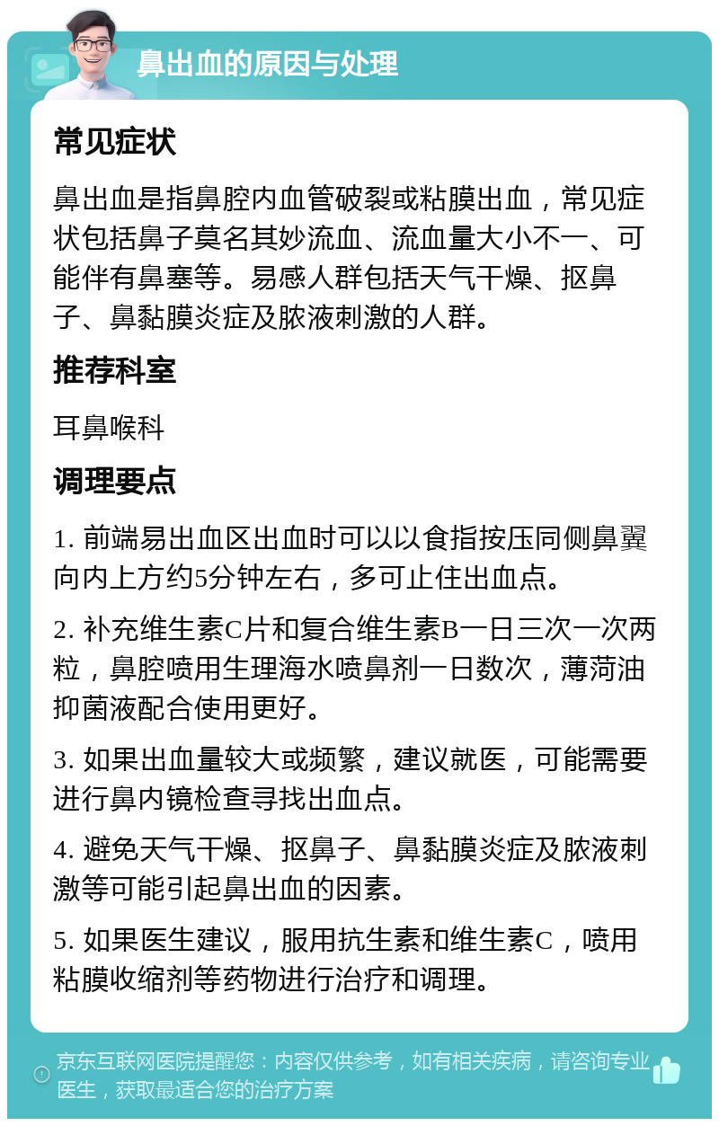 鼻出血的原因与处理 常见症状 鼻出血是指鼻腔内血管破裂或粘膜出血，常见症状包括鼻子莫名其妙流血、流血量大小不一、可能伴有鼻塞等。易感人群包括天气干燥、抠鼻子、鼻黏膜炎症及脓液刺激的人群。 推荐科室 耳鼻喉科 调理要点 1. 前端易出血区出血时可以以食指按压同侧鼻翼向内上方约5分钟左右，多可止住出血点。 2. 补充维生素C片和复合维生素B一日三次一次两粒，鼻腔喷用生理海水喷鼻剂一日数次，薄菏油抑菌液配合使用更好。 3. 如果出血量较大或频繁，建议就医，可能需要进行鼻内镜检查寻找出血点。 4. 避免天气干燥、抠鼻子、鼻黏膜炎症及脓液刺激等可能引起鼻出血的因素。 5. 如果医生建议，服用抗生素和维生素C，喷用粘膜收缩剂等药物进行治疗和调理。