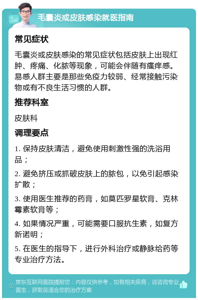 毛囊炎或皮肤感染就医指南 常见症状 毛囊炎或皮肤感染的常见症状包括皮肤上出现红肿、疼痛、化脓等现象，可能会伴随有瘙痒感。易感人群主要是那些免疫力较弱、经常接触污染物或有不良生活习惯的人群。 推荐科室 皮肤科 调理要点 1. 保持皮肤清洁，避免使用刺激性强的洗浴用品； 2. 避免挤压或抓破皮肤上的脓包，以免引起感染扩散； 3. 使用医生推荐的药膏，如莫匹罗星软膏、克林霉素软膏等； 4. 如果情况严重，可能需要口服抗生素，如复方新诺明； 5. 在医生的指导下，进行外科治疗或静脉给药等专业治疗方法。