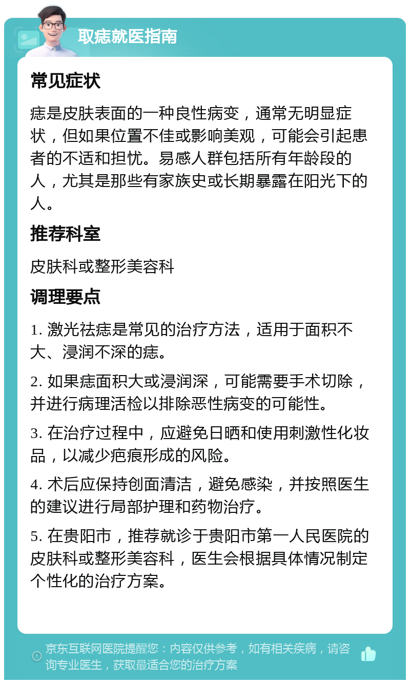 取痣就医指南 常见症状 痣是皮肤表面的一种良性病变，通常无明显症状，但如果位置不佳或影响美观，可能会引起患者的不适和担忧。易感人群包括所有年龄段的人，尤其是那些有家族史或长期暴露在阳光下的人。 推荐科室 皮肤科或整形美容科 调理要点 1. 激光祛痣是常见的治疗方法，适用于面积不大、浸润不深的痣。 2. 如果痣面积大或浸润深，可能需要手术切除，并进行病理活检以排除恶性病变的可能性。 3. 在治疗过程中，应避免日晒和使用刺激性化妆品，以减少疤痕形成的风险。 4. 术后应保持创面清洁，避免感染，并按照医生的建议进行局部护理和药物治疗。 5. 在贵阳市，推荐就诊于贵阳市第一人民医院的皮肤科或整形美容科，医生会根据具体情况制定个性化的治疗方案。