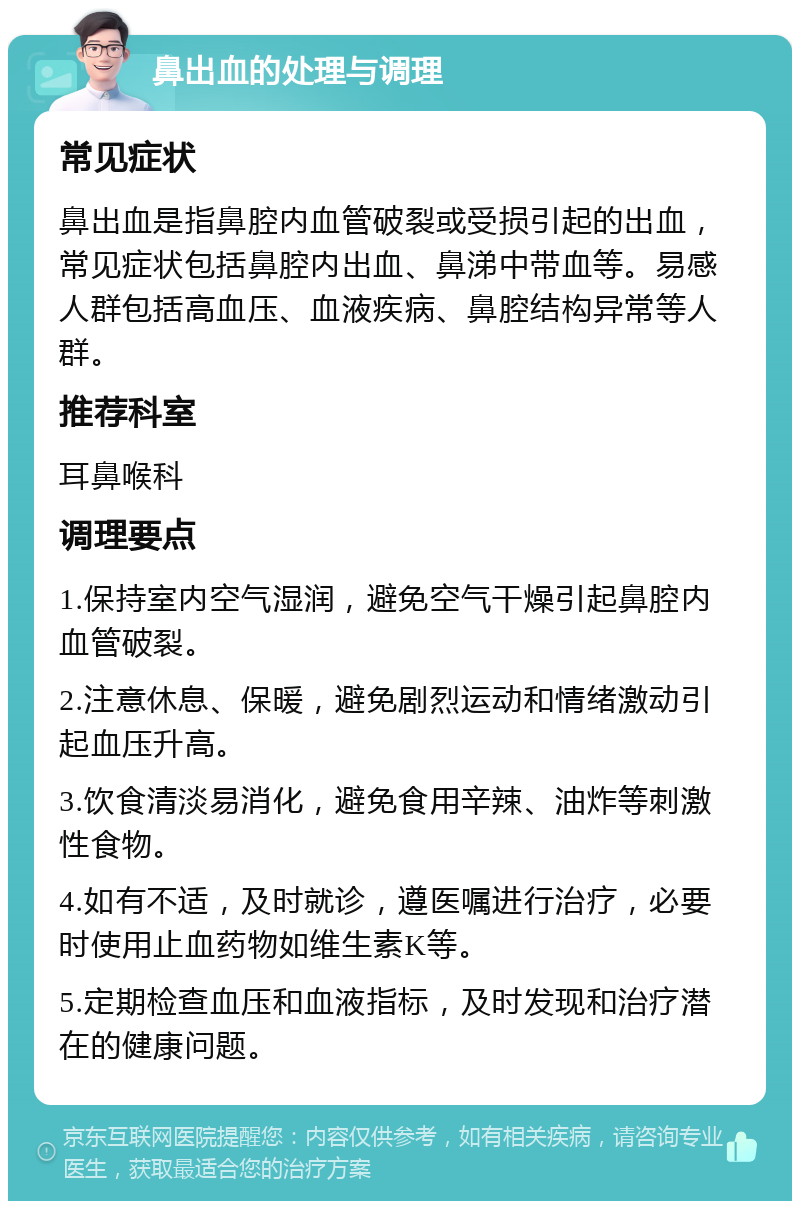 鼻出血的处理与调理 常见症状 鼻出血是指鼻腔内血管破裂或受损引起的出血，常见症状包括鼻腔内出血、鼻涕中带血等。易感人群包括高血压、血液疾病、鼻腔结构异常等人群。 推荐科室 耳鼻喉科 调理要点 1.保持室内空气湿润，避免空气干燥引起鼻腔内血管破裂。 2.注意休息、保暖，避免剧烈运动和情绪激动引起血压升高。 3.饮食清淡易消化，避免食用辛辣、油炸等刺激性食物。 4.如有不适，及时就诊，遵医嘱进行治疗，必要时使用止血药物如维生素K等。 5.定期检查血压和血液指标，及时发现和治疗潜在的健康问题。