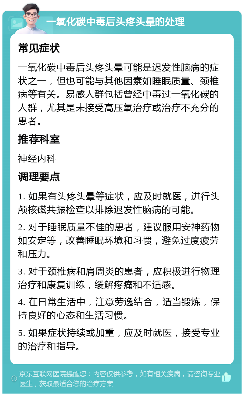 一氧化碳中毒后头疼头晕的处理 常见症状 一氧化碳中毒后头疼头晕可能是迟发性脑病的症状之一，但也可能与其他因素如睡眠质量、颈椎病等有关。易感人群包括曾经中毒过一氧化碳的人群，尤其是未接受高压氧治疗或治疗不充分的患者。 推荐科室 神经内科 调理要点 1. 如果有头疼头晕等症状，应及时就医，进行头颅核磁共振检查以排除迟发性脑病的可能。 2. 对于睡眠质量不佳的患者，建议服用安神药物如安定等，改善睡眠环境和习惯，避免过度疲劳和压力。 3. 对于颈椎病和肩周炎的患者，应积极进行物理治疗和康复训练，缓解疼痛和不适感。 4. 在日常生活中，注意劳逸结合，适当锻炼，保持良好的心态和生活习惯。 5. 如果症状持续或加重，应及时就医，接受专业的治疗和指导。