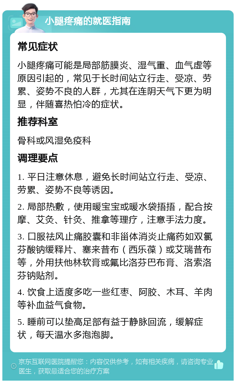 小腿疼痛的就医指南 常见症状 小腿疼痛可能是局部筋膜炎、湿气重、血气虚等原因引起的，常见于长时间站立行走、受凉、劳累、姿势不良的人群，尤其在连阴天气下更为明显，伴随喜热怕冷的症状。 推荐科室 骨科或风湿免疫科 调理要点 1. 平日注意休息，避免长时间站立行走、受凉、劳累、姿势不良等诱因。 2. 局部热敷，使用暖宝宝或暖水袋捂捂，配合按摩、艾灸、针灸、推拿等理疗，注意手法力度。 3. 口服祛风止痛胶囊和非甾体消炎止痛药如双氯芬酸钠缓释片、塞来昔布（西乐葆）或艾瑞昔布等，外用扶他林软膏或氟比洛芬巴布膏、洛索洛芬钠贴剂。 4. 饮食上适度多吃一些红枣、阿胶、木耳、羊肉等补血益气食物。 5. 睡前可以垫高足部有益于静脉回流，缓解症状，每天温水多泡泡脚。